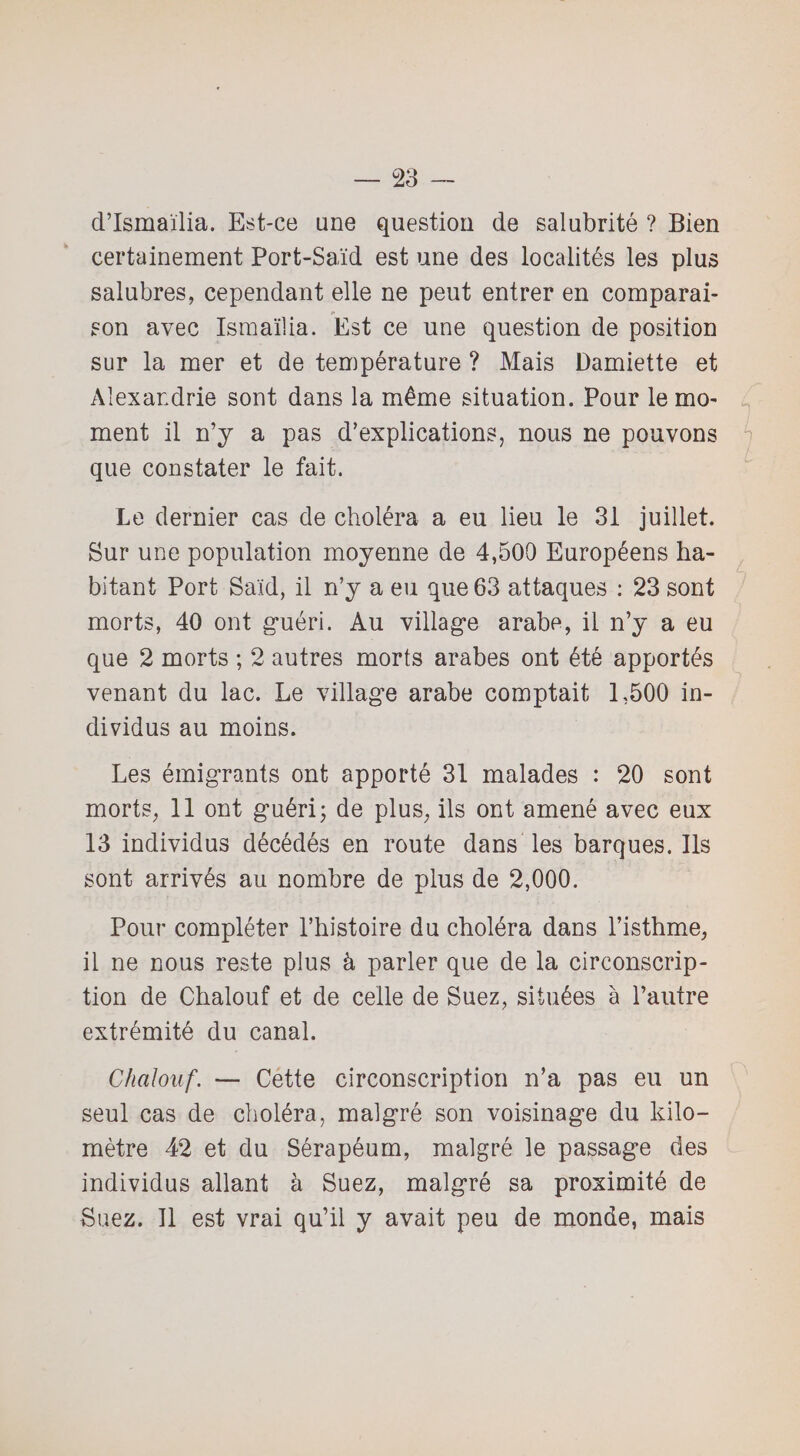 d’Ismaïlia. Est-ce une question de salubrité ? Bien certainement Port-Saïd est une des localités les plus salubres, cependant elle ne peut entrer en comparai¬ son avec Ismaïüa. Est ce une question de position sur la mer et de température ? Mais Damiette et Alexandrie sont dans la même situation. Pour le mo¬ ment il n’y a pas d’explications, nous ne pouvons que constater le fait. Le dernier cas de choléra a eu lieu le 31 juillet. Sur une population moyenne de 4,500 Européens ha¬ bitant Port Saïd, il n’y a eu que 63 attaques : 23 sont morts, 40 ont guéri. Au village arabe, il n’y a eu que 2 morts ; 2 autres morts arabes ont été apportés venant du lac. Le village arabe comptait 1,500 in¬ dividus au moins. Les émigrants ont apporté 31 malades : 20 sont morts, 11 ont guéri; de plus, ils ont amené avec eux 13 individus décédés en route dans les barques. Ils sont arrivés au nombre de plus de 2,000. Pour compléter l’histoire du choléra dans l’isthme, il ne nous reste plus à parler que de la circonscrip¬ tion de Chalouf et de celle de Suez, situées à l’autre extrémité du canal. Chalouf. — Cette circonscription n’a pas eu un seul cas de choléra, malgré son voisinage du kilo¬ mètre 42 et du Sérapéum, malgré le passage des individus allant à Suez, malgré sa proximité de Suez. Il est vrai qu’il y avait peu de monde, mais