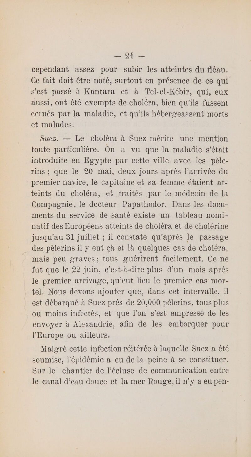 cependant assez pour subir les atteintes du fléau. Ce fait doit être noté, surtout en présence de ce qui s’est passé à Kantara et à Tel-el-Kébir, qui, eux aussi, ont été exempts de choléra, bien qu’ils fussent cernés par la maladie, et qu’ils hébergeassent morts et malades. Suez. — Le choléra à Suez mérite une mention toute particulière. On a vu que la maladie s’était introduite en Egypte par cette ville avec les pèle¬ rins ; que le 20 mai, deux jours après l’arrivée du premier navire, le capitaine et sa femme étaient at¬ teints du choléra, et traités par le médecin de la Compagnie, le docteur Papathodor. Dans les docu¬ ments du service de santé existe un tableau nomi¬ natif des Européens atteints de choléra et de cholérine jusqu’au 31 juillet ; il constate qu’après le passage des pèlerins il y eut çà et là quelques cas de choléra, mais peu graves ; tous guérirent facilement. Ce ne fut que le 22 juin, c’est-à-dire plus d’un mois après le premier arrivage, qu’eut lieu le premier cas mor¬ tel. Nous devons ajouter que, dans cet intervalle, il est débarqué à Suez près de 20,000 pèlerins, tous plus ou moins infectés, et que l’on s’est empressé de les envoyer à Alexandrie, afin de les embarquer pour l’Europe ou ailleurs. Malgré cette infection réitérée à laquelle Suez a été soumise, l’épidémie a eu de la peine à se constituer. Sur le chantier de l’écluse de communication entre le canal d’eau douce et la mer Rouge, il n’y a eupen-