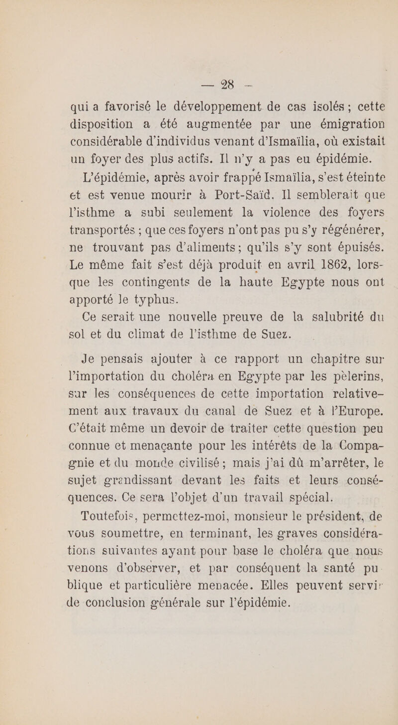 qui a favorisé le développement de cas isolés ; cette disposition a été augmentée par une émigration considérable d’individus venant d’Ismaïlia, où existait un foyer des plus actifs. Il n’y a pas eu épidémie. L’épidémie, après avoir frappé Ismaïlia, s’est éteinte et est venue mourir à Port-Saïd. Il semblerait que l’isthme a subi seulement la violence des foyers transportés ; que ces foyers n’ont pas pu s’y régénérer, ne trouvant pas d’aliments; qu’ils s’y sont épuisés. Le même fait s’est déjà produit en avril 1862, lors¬ que les contingents de la haute Egypte nous ont apporté le typhus. Ce serait une nouvelle preuve de la salubrité du sol et du climat de l’isthme de Suez. Je pensais ajouter à ce rapport un chapitre sur l’importation du choléra en Egypte par les pèlerins, sur les conséquences de cette importation relative¬ ment aux travaux du canal de Suez et à l’Europe. C’était même un devoir de traiter cette question peu connue et menaçante pour les intérêts de la Compa¬ gnie et du monde civilisé; mais j’ai dû m’arrêter, le sujet grandissant devant les faits et leurs consé¬ quences. Ce sera l’objet d’un travail spécial. Toutefois, permettez-moi, monsieur le président, de vous soumettre, en terminant, les graves considéra¬ tions suivantes ayant pour base le choléra que nous venons d’observer, et par conséquent la santé pu blique et particulière menacée. Elles peuvent servir de conclusion générale sur l’épidémie.