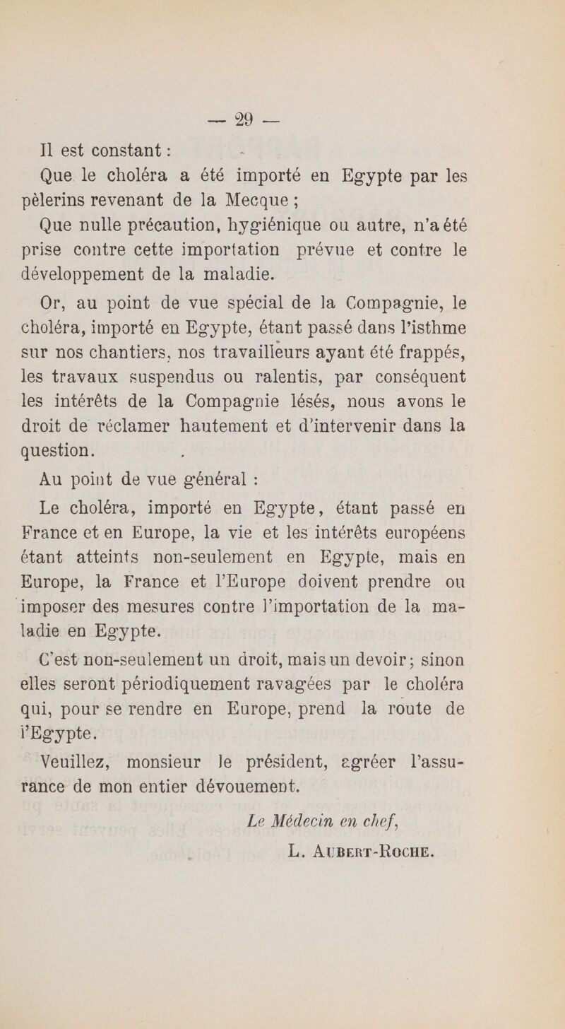 Il est constant : Que le choléra a été importé en Egypte par les pèlerins revenant de la Mecque ; Que nulle précaution, hygiénique ou autre, n’a été prise contre cette importation prévue et contre le développement de la maladie. Or, au point de vue spécial de la Compagnie, le choléra, importé en Egypte, étant passé dans l’isthme sur nos chantiers, nos travailleurs ayant été frappés, les travaux suspendus ou ralentis, par conséquent les intérêts de la Compagnie lésés, nous avons le droit de réclamer hautement et d'intervenir dans la question. Au point de vue général : Le choléra, importé en Egypte, étant passé en France et en Europe, la vie et les intérêts européens étant atteints non-seulement en Egypte, mais en Europe, la France et l’Europe doivent prendre ou imposer des mesures contre l’importation de la ma¬ ladie en Egypte. C’est non-seulement un droit, mais un devoir; sinon elles seront périodiquement ravagées par le choléra qui, pour se rendre en Europe, prend la route de l’Egypte. Veuillez, monsieur le président, agréer l’assu¬ rance de mon entier dévouement. Le Médecin en chef, L. Albert-Roche.