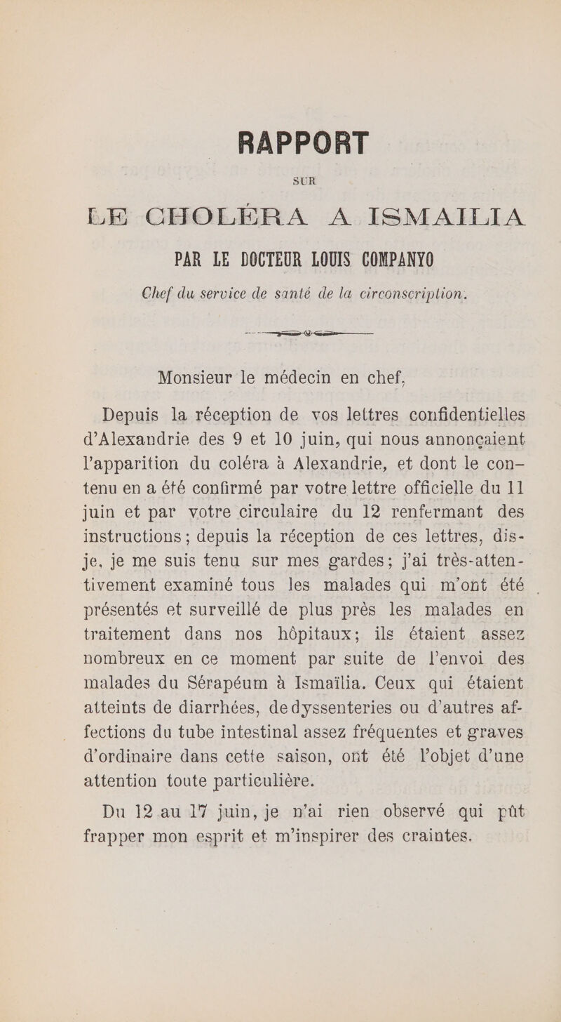 RAPPORT SUR LE CHOLÉRA A ISMAILIA PAR 1E DOCTEUR LODIS COISPANÏO Chef du service de santé de la circonscription. Monsieur le médecin en chef. Depuis la réception de vos lettres confidentielles d’Alexandrie des 9 et 10 juin, qui nous annonçaient l’apparition du coléra à Alexandrie, et dont le con¬ tenu en a été confirmé par votre lettre officielle du 11 juin et par votre circulaire du 12 renfermant des instructions; depuis la réception de ces lettres, dis- je, je me suis tenu sur mes gardes; j’ai très-atten¬ tivement examiné tous les malades qui m’ont été présentés et surveillé de plus près les malades en traitement dans nos hôpitaux; ils étaient assez nombreux en ce moment par suite de l’envoi des malades du Sérapéum à Ismaïlia. Ceux qui étaient atteints de diarrhées, dedyssenteries ou d’autres af¬ fections du tube intestinal assez fréquentes et graves d’ordinaire dans cette saison, ont été l’objet d’une attention toute particulière. Du 12 au 17 juin, je n’ai rien observé qui pût frapper mon esprit et m’inspirer des craintes.