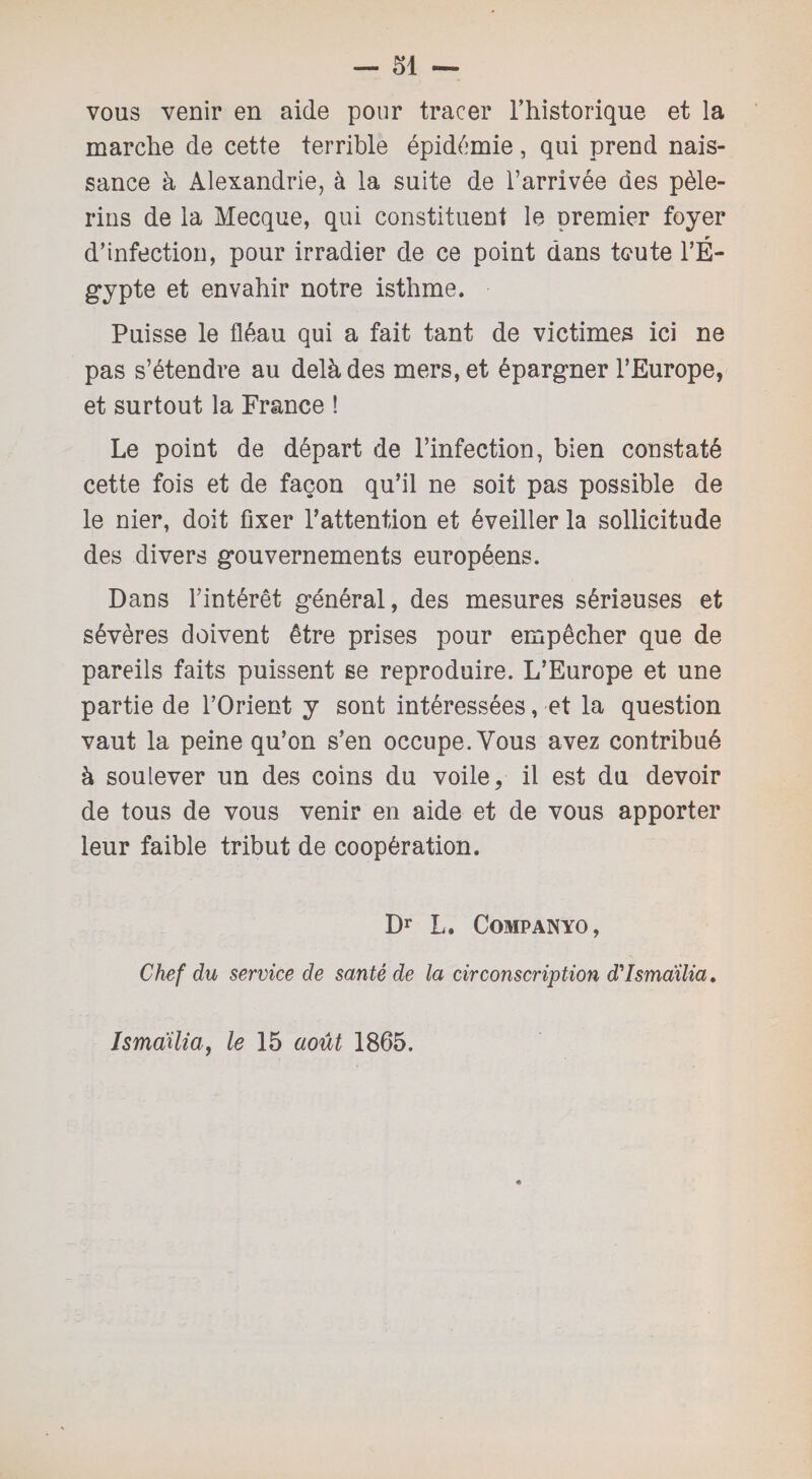 vous venir en aide pour tracer l’historique et la marche de cette terrible épidémie, qui prend nais¬ sance à Alexandrie, à la suite de l’arrivée des pèle¬ rins de la Mecque, qui constituent le premier foyer d’infection, pour irradier de ce point dans toute l’ɬ gypte et envahir notre isthme. Puisse le fléau qui a fait tant de victimes ici ne pas s’étendre au delà des mers, et épargner l’Europe, et surtout la France ! Le point de départ de l’infection, bien constaté cette fois et de façon qu’il ne soit pas possible de le nier, doit fixer l’attention et éveiller la sollicitude des divers gouvernements européens. Dans l’intérêt général, des mesures sérieuses et sévères doivent être prises pour empêcher que de pareils faits puissent se reproduire. L’Europe et une partie de l’Orient y sont intéressées, et la question vaut la peine qu’on s’en occupe. Vous avez contribué à soulever un des coins du voile, il est du devoir de tous de vous venir en aide et de vous apporter leur faible tribut de coopération. Dr L. Companyo, Chef du service de santé de la circonscription d'Ismaïlia. Isma'ilia, le 15 août 1865.