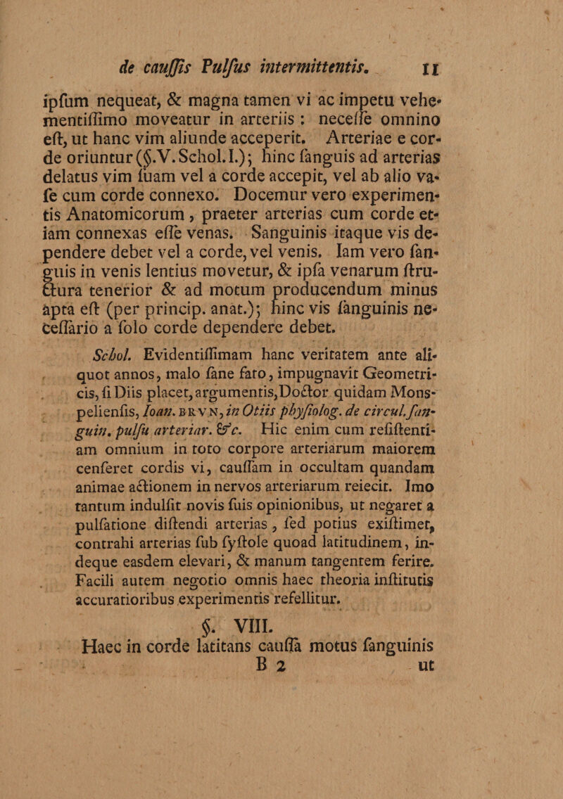 ipfum nequeat, &amp; magna tamen vi ae impetu vehe* mentiliimo moveatur in arteriis : necefie omnino eft, ut hanc vim aliunde acceperit. Arteriae e cor¬ de oriuntur (§.V.Schol.I.); hinc fanguis ad arterias delatus vim luam vel a corde accepit, vel ab alio va- fe cum corde connexo. Docemur vero experimen¬ tis Anatomicorum , praeter arterias cum corde et¬ iam connexas ede venas. Sanguinis itaque vis de¬ pendere debet vel a corde, vel venis. Iam vero fan¬ guis in venis lentius movetur, &amp; ipfa venarum ftru- ftura tenerior &amp; ad motum producendum minus apta ed (per princip. anat.); hinc vis languinis ne- cellario a folo corde dependere debet. Scbol. Evidentiflimam hanc veritatem ante ali¬ quot annos, malo lane fato, impugnavit Geometri¬ cis,fi Diis placet,argumentis,Doflor quidam Mons- pelienfis, Io au. brvn, in Otiis phyfiolog. de circul.fun¬ gum, pulfu arteriar. c. Hic enim cum relidend¬ am omnium in toto corpore arteriarum maiorem cenferet cordis vi, cauffam in occultam quandam animae actionem in nervos arteriarum reiecit. Imo tantum indullit novis fuis opinionibus, ut negaret a pullatione didendi arterias, led potius exidimer, contrahi arterias fub fydole quoad latitudinem, in- deque easdem elevari, &amp; manum tangentem ferire. Facili autem negotio omnis haec theoria inditutis accuratioribus experimentis refellitur. §. VIII. Haec in corde latitans caufla motus fanguinis B 2 ut