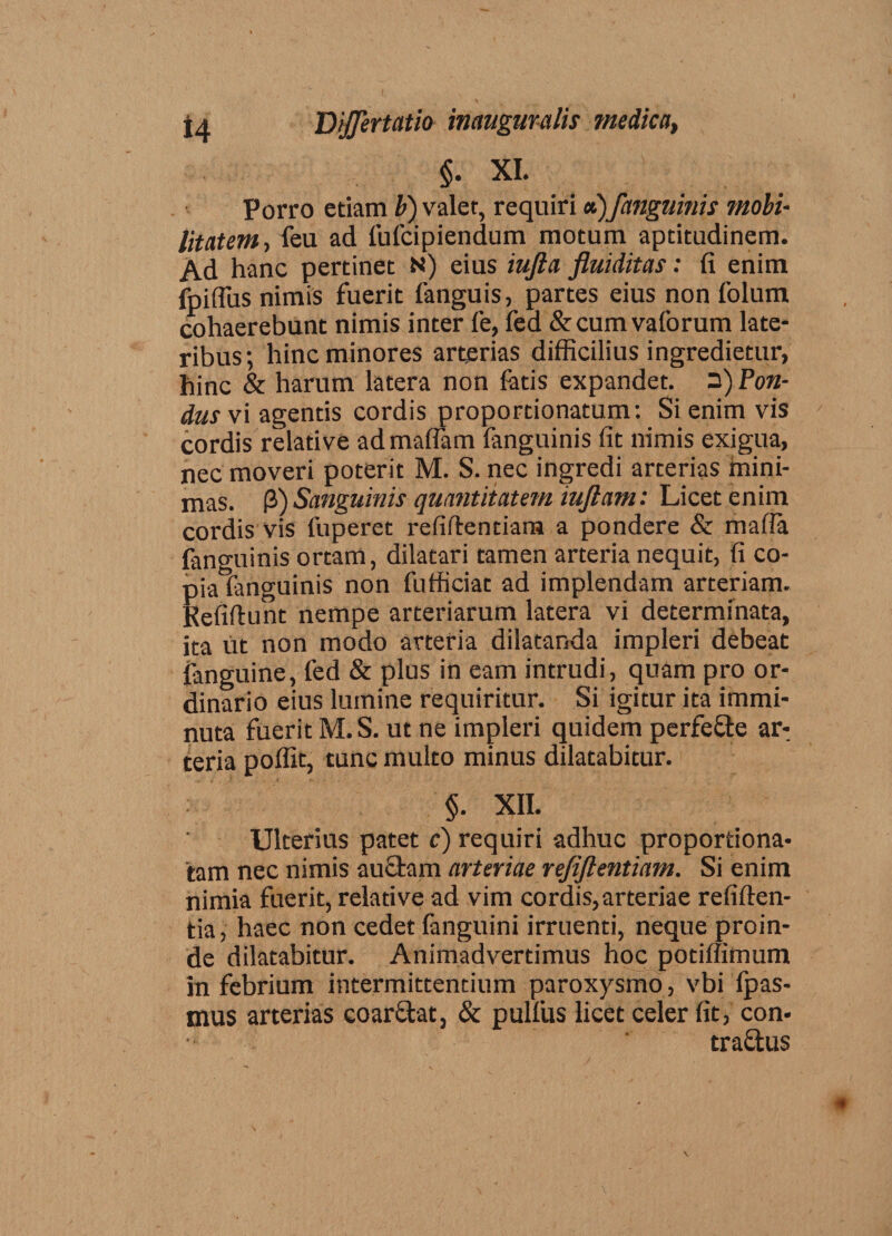 §. XI. Porro etiam b) valet, requiri a)fanguinis mobi¬ litatem, feu ad fufcipiendum motum aptitudinem. Ad hanc pertinet N) eius iufta fluiditas: (i enim fpiflus nimis fuerit languis, partes eius non folum cohaerebunt nimis inter fe, fed &amp;cumvaforum late¬ ribus; hinc minores arterias difficilius ingredietur, hinc &amp; harum latera non fatis expandet. 3) Pon¬ dus vi agentis cordis proportionatum: Si enim vis cordis relative admaffam fanguinis fit nimis exigua, nec moveri poterit M. S. nec ingredi arterias mini¬ mas. P) Sanguinis quantitatem iuftam: Licet enim cordis vis fuperet refiflentiam a pondere &amp; mafia fanguinis ortam, dilatari tamen arteria nequit, fi co¬ pia fanguinis non fufficiat ad implendam arteriam. Refiftunt nempe arteriarum latera vi determinata, ita ut non modo arteria dilatanda impleri debeat fanguine, fed &amp; plus in eam intrudi, quam pro or¬ dinario eius lumine requiritur. Si igitur ita immi¬ nuta fuerit M.S. ut ne impleri quidem perfe&amp;e ar-; teria poffit, tunc multo minus dilatabitur. §. XII. Ulterius patet c) requiri adhuc proportiona- tam nec nimis auctam arteriae refiftentiam. Si enim nimia fuerit, relative ad vim cordis,arteriae reliden¬ tia , haec non cedet fanguini irruenti, neque proin¬ de dilatabitur. Animadvertimus hoc potiffimum in febrium intermittentium paroxysmo, vbi fpas- mus arterias eoar&amp;at, &amp; pulfus licet celer fit, con- traftus