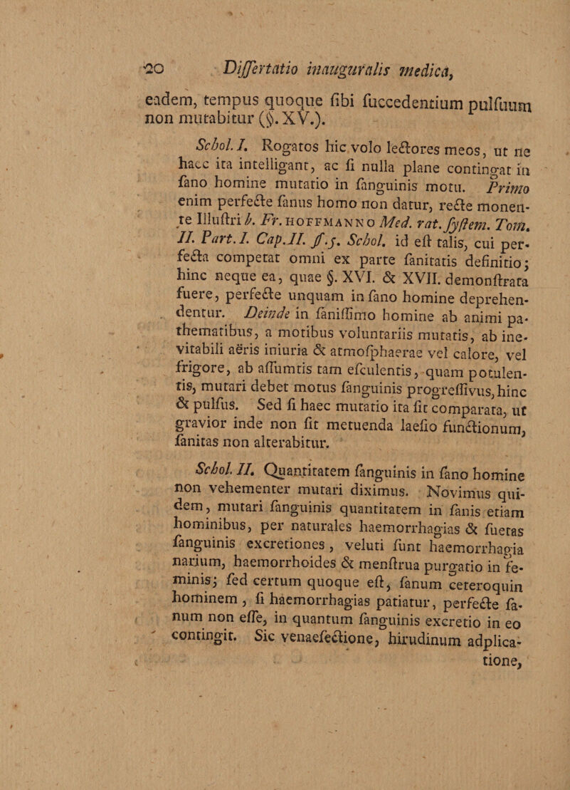 eadem, tempus quoque fibi (accedentium pulfiuun non mutabitur (§.XV.). Schol. I. Rogatos hic volo le&amp;ores meos, ut ne haec ita intelligant, ac fi nulla plane contingat in fano homme mutatio in fanguinis motu. Primo enim perfe&amp;e fanus homo non datur, refle monen¬ te Illuftri h. Fr. hoffmann o Med. rat.fyftem. Tom. II. Part.I, Cap.IL Schol. id eft talis, cui per* fefla competat omni ex parte fanitatis definitio; hinc neque ea, quae §. XVI. &amp; XVII. demondxata fuere, peife£Ie unquam infimo homine deprehen¬ dentur. Deinde in faniffimo homine ab animi pa* thematibus, a motibus voluntariis mutatis, ab ine¬ vitabili aeris iniuria 3t atmofphaerae vel calore, vel frigore, ab affumtis tam efculentis, quam potulen¬ tis, mutaii debet motus fanguinis progredivus, hinc &amp; pulfus. Sed fi haec mutatio ita fit comparata, ut gravior inde non fit metuenda laefio funaionum, fanitas non alterabitur. Schol 1L Quantitatem fanguinis in fano homine non vehementer mutari diximus. Novimus qui¬ dem , mutari fanguinis quantitatem in fanis etiam hominibus, per naturales haemorrhagias &amp; fueras fanguinis excretiones , veluti funt haemorrhapia narium, haemorrhoides &amp; menftrua purgatio in fe¬ minis; fed certum quoque eft, fanum ceteroquin hominem, fi haemorrhagias patiatur, perfe&amp;e fa¬ num non ede, in quantum fanguinis excretio in eo contingit. Sic venaefeftione, hirudinum adplica- tione,
