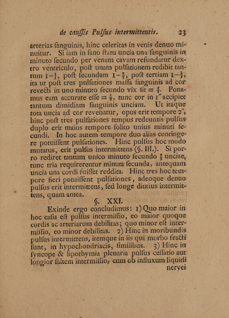 arterias fanguinis, hinc celeritas in venis denuo mi¬ nuitur. Si iam in fano ftatu uncia una fanguinis in minuto fecundo per venam cavam refundatur dex¬ tro ventriculo, poft unam pullationem redibit tan¬ tum i-j, poft fecundam i-f, poft tertiam 1-), ita ut poft tres pulfationes rnafta fanguinis ad cor revecti in uno minuto fecundo vix fit ss f. Pona¬ mus eam accurate efle =3 |, tunc cor in 1accipiet tantum dimidiam fanguinis unciam. Ut itaque tota uncia ad cor revehatur, opus erit tempore 2, hinc poft tres pulfationes tempus redeuntis pullus- duplo erit maius tempore folito unius minuti fe¬ cundi. In hoc autem tempore duo alias continge¬ re potuiffent pulfationes. Hinc pullus hoc modo mutatus, erit pulfus intermittens (§. III.). Si por¬ ro rediret tantum unico minuto fecundo f unciae, tunc tria requirerentur minuta fecunda, antequam uncia una cordi fuiffet reddita. Hinc tres hoc tem¬ pore fieri potuiffent pulfationes, adeoque denuo pulfus erit intermittens, fed longe diutius intermit¬ tens, quam antea.- §■ XXL Exinde ergo concludimus : 1) Quo maior in hoc eafu eft pulfus intermiffio, eo maior quoque cordis ac arteriarum debilitas; quo minor eft inter¬ miffio, eo minor debilitas. 2) Hinc in moribundis pulfus intermittens, itemque in iis qui morbo fraflri funt, in hypochondriacis, fimiiibus. 3) Hinc in fyncope &amp; lipothymia plenaria pulfus ceffatio aut longior faltem intermiffio* cum oh influxum liquidi nervei