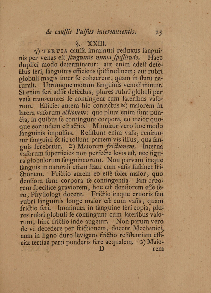 §. XXIII. 7) tertia cauffa imminuti refluxus fangui- nis per venas eft fanguinis nimia fpijjitudo. Haec duplici modo determinatur: aut enim adefl defe- ftus feri, fanguinis efficiens fpiffitudinem; aut rubri globuli magis inter fe cohaerent, quam in flatu na¬ turali. Utrumque motum fanguinis venofi minuit* Si enim feri ad fit defe&amp;us, plures rubri globuli per vafa transeuntes fe contingent cum lateribus vafo- rum. Efficiet autem hic contaflus N) maiorem in latera vaforum attionem: quo plura enim funt pun- £ta, in quibus fe contingunt corpora, eo maior quo¬ que eorundem eft aflio. Minuitur vero hoc modo fanguinis impulfus. Refiflunt enim vafa, renitun¬ tur fanguini &amp; fic tollunt partem vis illius, qua fan* guis ferebatur. 3) Maiorem friElionem. Interna vaforum fuperficies non perfecte levis eft, nec figu¬ ra globulorum fanguineorum. Non parvam itaque fanguis in naturali etiam flatu cum vafis fuflinet fri- £tionem. Friflio autem eo efie folet maior, quo denfiora funt corpora fe contingentia. Iam eruo- rem fpecifice graviorem, hoc eft denfiorem effe fe¬ ro, Phyfiologi docent. Friftio itaque cruoris feu rubri fanguinis longe maior efl cum vafis, quam friftio feri. Imminuta in fanguine feri copia, plu¬ res rubri globuli fe contingunt cum lateribus vafo¬ rum, hinc friflio inde augetur. Non parum vero de vi decedere per friflionem, docent Mechanici, cum in ligno duro levigato friflio refrflentiam effi¬ ciat tertiae parti ponderis fere aequalem. 3) Maio- D rem