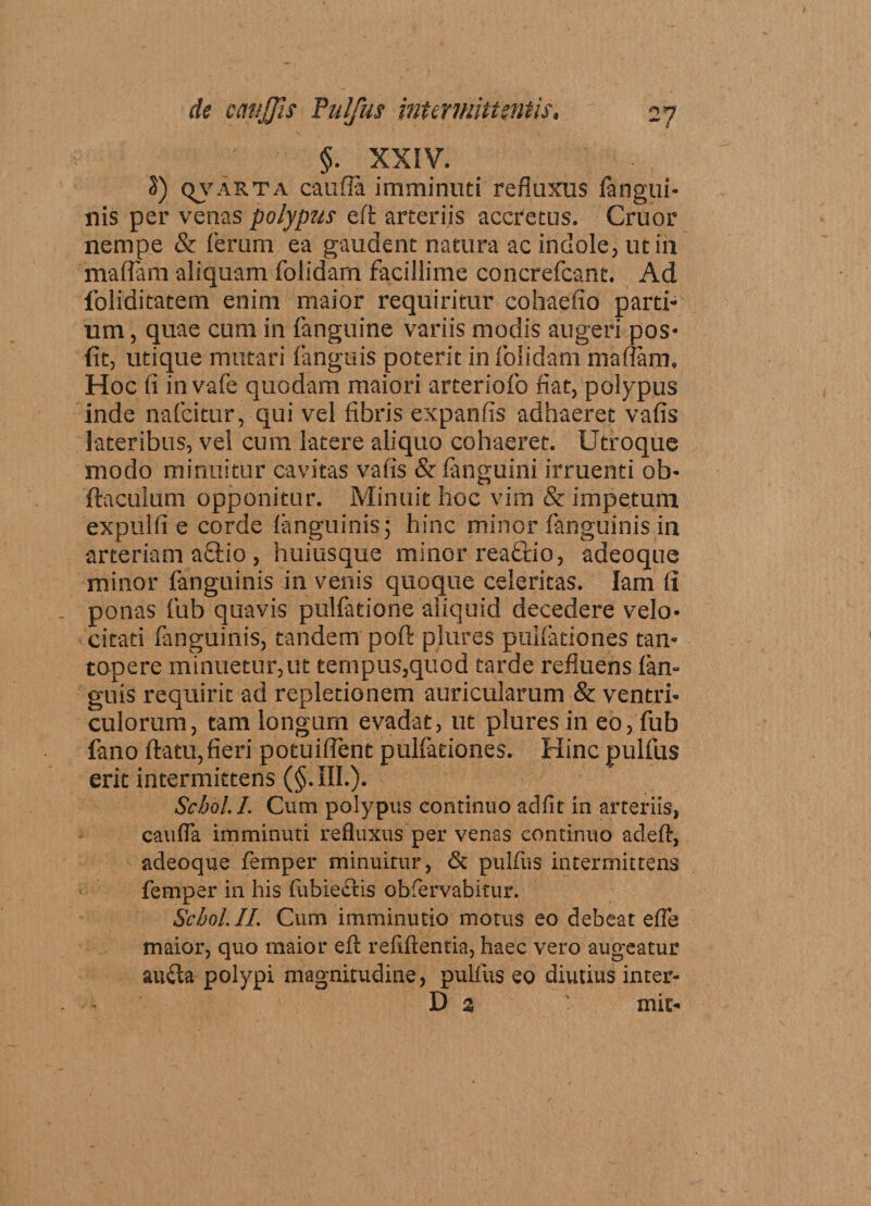 §. XXIV. S) qvarta caufla imminuti refluxus fangui- nis per venas polypus eft arteriis accretus. Cruor nempe &amp; ferum ea gaudent natura ac indole, ut in mattam aliquam folidarn facillime concrefcant. Ad foliditatem enim maior requiritur cohaefio parti* um, quae cum in fanguine variis modis augeri pos- fit, utique mutari flanguis poterit in folidarn mattam. Hoc fi invafe quodam maiori arteriofo fiat, polypus inde nafcitur, qui vel fibris expanfis adhaeret vafis lateribus, vel cum latere aliquo cohaeret. Utroque modo minuitur cavitas vafis &amp; (anguini irruenti ob- ftaculum opponitur. Minuit hoc vim &amp; impetum expulfi e corde fanguinis 3 hinc minor fanguinis in arteriam aflio , huiusque minor reaftio, adeoque minor fanguinis in venis quoque celeritas. lam fi ponas fub quavis pulfatione aliquid decedere velo¬ citati fanguinis, tandem poft plures pullationes tam topere minuetur,ut teriipus,quod tarde refluens (an¬ guis requirit ad repletionem auricularum &amp; ventri¬ culorum, tam longum evadat, ut plures in eo, fub fano (latu,fieri potuifient pulfationes. Hinc pulfus erit intermittens (§.iIL). Scbol.I. Cum polypus continuo adfit in arteriis, cauda imminuti refluxus per venas continuo adefi, adeoque femper minuirur, &amp; pulfus intermittens femper in his fubiectis obfervabitur. Scbol.IL Cum imminutio motus eo debeat effe maior, quo maior efi: refiftentia, haec vero augeatur au&lt;Sa polypi magnitudine, pulfus eo diutius inter- ~ D % mit-