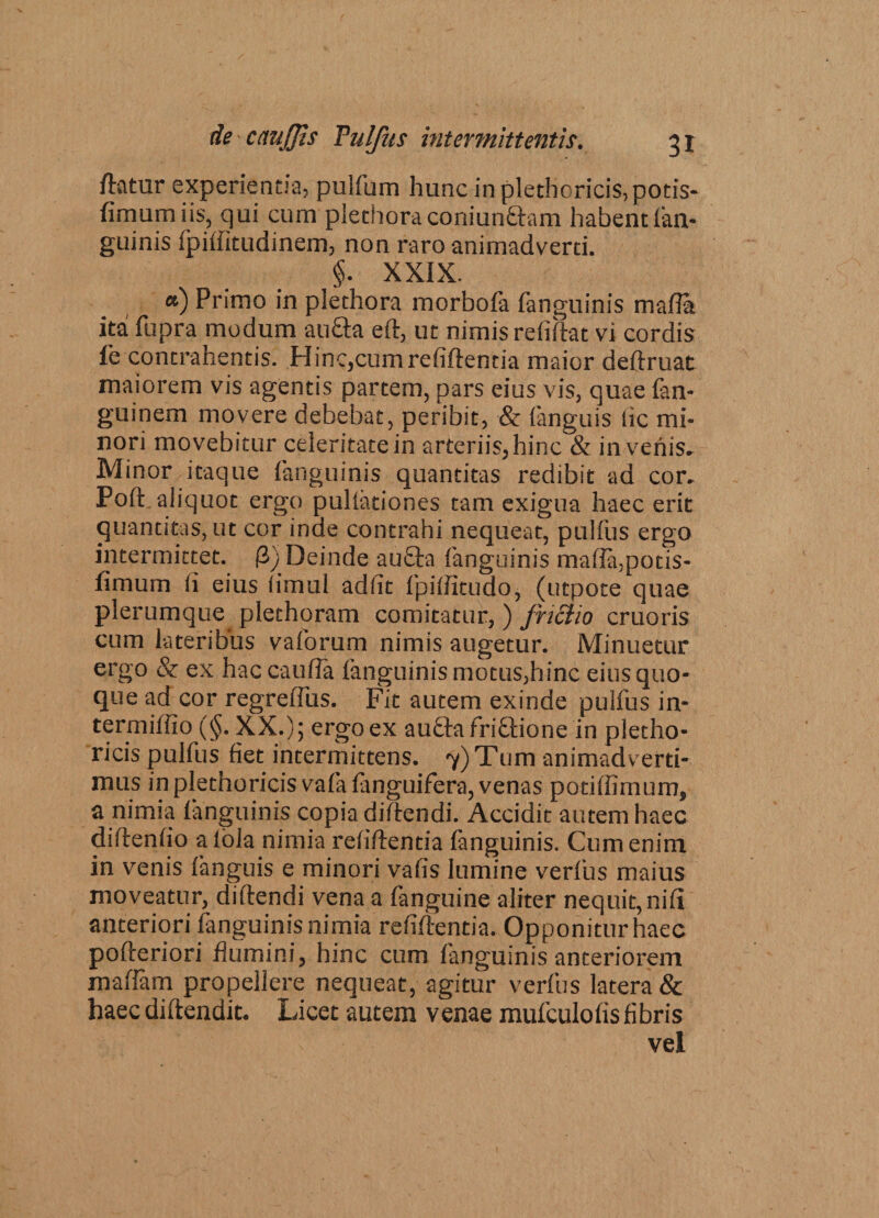 flatur experientia, puifum hunc inplethoric^potis- fimumiis, qui cum plethoraconiunaam habent (an¬ guinis fpiffitudinem, non raro animadverti. §. XXIX. «) Primo in plethora morbofa (anguinis mafla ita fupra modum au&amp;a eft, ut nimis refiftat vi cordis fe contrahentis. Hinc,cumrefiftentia maior deftruat maiorem vis agentis partem, pars eius vis, quae fan- guinem movere debebat, peribit, &amp; (anguis lic mi¬ nori movebitur celeritate in arteriis, hinc &amp; invehis. Minor itaque (anguinis quantitas redibit ad cor. Poft aliquot ergo pullationes tam exigua haec erit quantitas, ut cor inde contrahi nequeat, pullus ergo intermittet. (2) Deinde au£ta (anguinis ma(Ia,pocis- fimum (i eius limul adfit (piftitudo, (utpote quae plerumque plethoram comitatur,) fnciio cruoris cum lateribus vaforum nimis augetur. Minuetur ergo &amp; ex hac caufla (anguinis motus,hinc eius quo¬ que ad cor regreffus. Fit autem exinde pulfus in- termiftio (§. XX.); ergo ex au&amp;afri&amp;ione in pletho- ricis pulfus fiet intermittens. 7) Tum animadverti¬ mus in plethoricis vafa fanguifera, venas poti (limum, a nimia (anguinis copia diftendi. Accidit autem haec diftenfio albla nimia relidentia fanguinis. Cum enim in venis (anguis e minori vafis lumine verfus maius moveatur, diftendi vena a fanguine aliter nequit, nifl anteriori fanguinis nimia reddentia. Opponitur haec pofteriori flumini, hinc cum fanguinis anteriorem maftam propellere nequeat, agitur verfus latera &amp; haec diftendit, Licet autem venae mufculoflsfibris vel