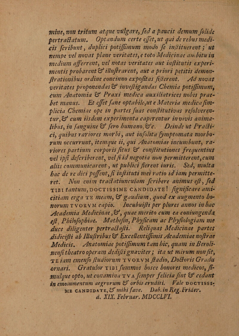 mine, non tritum atque vulgare, fed a paucis demum Jolide pertraBatum. Optandum certe ejjet, ut qui de rebus medi- cis fcribunt, duplici potiffimum modo fe inftituerent; ut nempe vel novas plane veritates, e toto Medicinae ambitu in medium afferrent, vel notas veritates aut inflitutis experi¬ mentis probarent iUuftrarent, aut a priori petitis demon- flrationibus ordine concinno expojitas.fijlerent. Ad novas veritates proponendas &amp; inveftigandas Chemia potiffimum, cum Anatomia £r Praxi medica auxiliatrices nobis prae- bet manus. Et eff et fune optabile,ut e Materia medica fim- plicia Chemiae ope in partes fuas conflitutivas refolveren- tur,(f cum iisdem experimenta caperentur in vivis anima¬ libus, in [anguine fero humano, Deinde ut PraBi- ci, quibus rariores morbi, aut infolita fymptomata morbo¬ rum occurrunt, itemque ii, qui An atomi a e incumbunt, ra¬ riores partium corporis fitus conjlitutiones frequentius vel ipfi defer iberent, vel fi id negotia non permitterent, cum aliis communicarent, ut publici fierent iuris. Sed, multa hac de re dici poffent,fi in/iituti mei ratio id iam permitte¬ ret. Non enim tratlatiunculam feribere animus eff, fed tibi tantum,doctissime candidate! fignificare ami¬ citiam erga te meam, &amp; gaudium, quod ex augmento ho¬ norum tvorvm capi q. Incubuifti per plures annos in hac Academia Medicinae, quae merito cum ea coniungenda eff. Philofophiae. Mathefin, Phyjicam ac Pbyfiologiam me duce diligenter pertraBafti. Reliquas Medicinae partes didicifti ab llluftribus &amp; Excellent i fimis Academiae noffrae Medicis. Anatomiae potiffimum tam hic, quam in Bero/i- nenfi theatro operam dedifti gnaviter; ita ut mirum non fit, X e iam emenfo ft udiorum tvorvm ffadio, Do Bovis Gradu ornari. Gratulor tibi fiimmos hos ce honores medicos, fi- mulque opto, ut conamina tva femper felicia fint &amp;r cedant in emolumentum aegrorum orbis eruditi. Vale doctissx* me candidate, mihi fave. Dab. in Reg. Frider* d. XIX. Februar. MDCCLVL