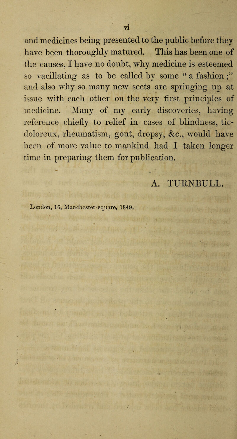 and medicines being presented to the public before they have been thoroughly matured. This has been one of the causes, I have no doubt, why medicine is esteemed so vacillating as to be called by some “ a fashion and also why so many new sects are springing up at issue with each other on the very first principles of medicine. Many of my early discoveries, having reference chiefly to relief in causes of blindness, tic- dolor eux, rheumatism, gout, dropsy, &c., would have been of more value to mankind had I taken longer time in preparing them for publication. A, TURNBULL, London, 16, Manchester-square, 1849,