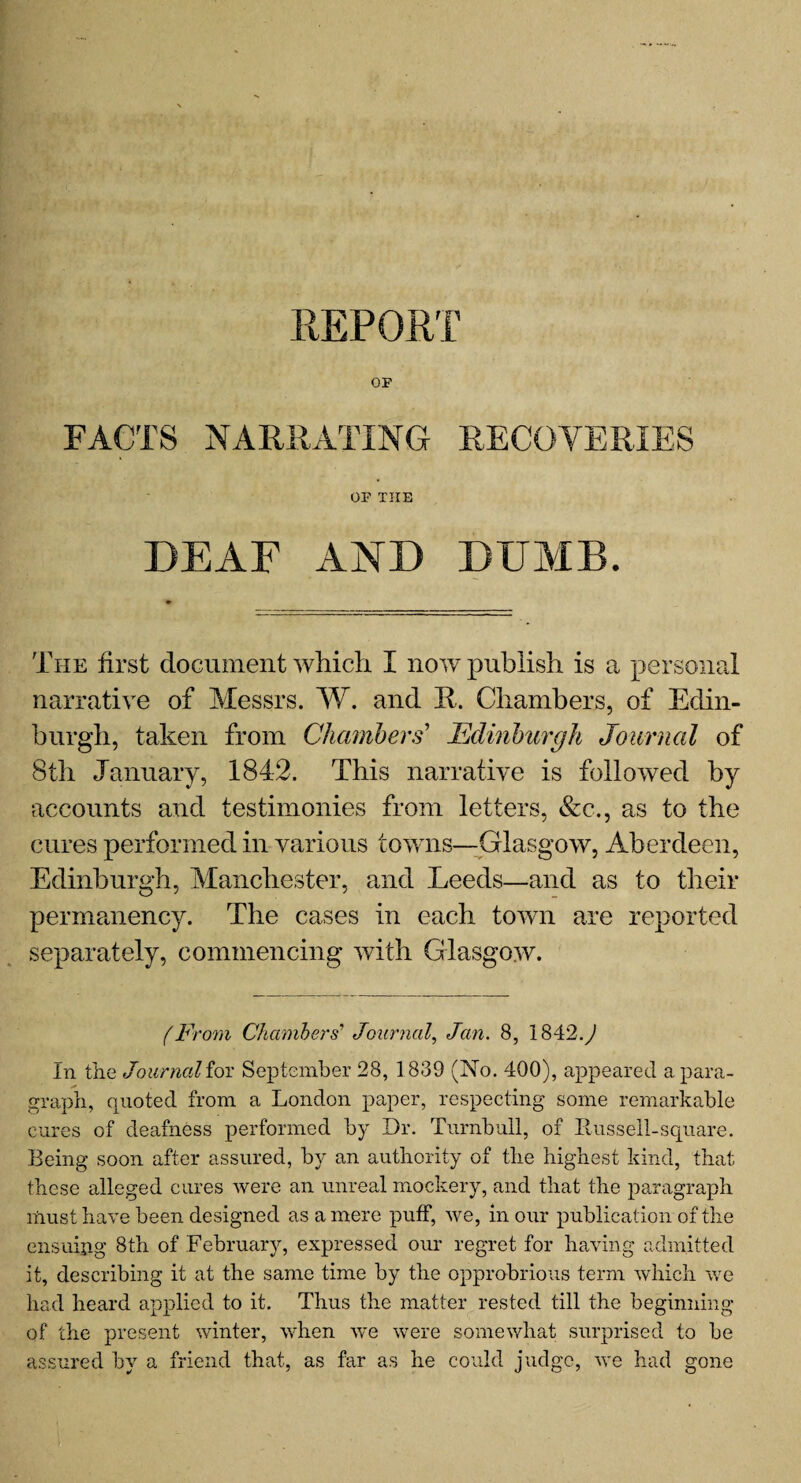 REPORT OF FACTS NARRATING RECOVERIES OF THE DEAF AND DUMB. The first document which I now publish is a personal narrative of Messrs. W. and 11, Chambers, of Edin¬ burgh, taken from Chambers' Edinburgh Journal of 8th January, 1842. This narrative is followed by accounts and testimonies from letters, &c., as to the cures performed in various towns—Glasgow, Aberdeen, Edinburgh, Manchester, and Leeds—and as to their permanency. The cases in each town are reported separately, commencing with Glasgow. (From Chambers’ Journal, Jan. 8, 1842.^ In the Journal for September 28, 1839 (No. 400), appeared a para¬ graph, quoted from a London paper, respecting some remarkable cures of deafness performed by Dr. Turnbull, of Ilus sell-square. Being soon after assured, by an authority of the highest kind, that these alleged cures were an unreal mockery, and that the paragraph must have been designed as a mere puff, we, in our publication of the ensuipg 8th of February, expressed our regret for having admitted it, describing it at the same time by the opprobrious term which we had heard applied to it. Thus the matter rested till the beginning of the present winter, when we were somewhat surprised to be assured by a friend that, as far as he could judge, we had gone