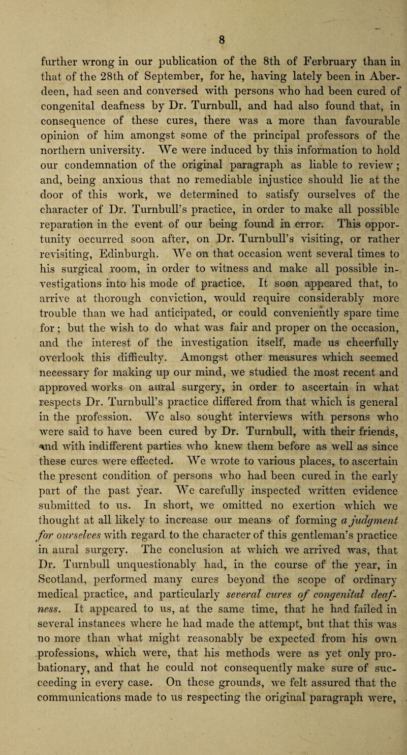 further wrong in our publication of the 8th of Ferbruary than in that of the 28th of September, for he, having lately been in Aber¬ deen, had seen and conversed with persons who had been cured of congenital deafness by Dr. Turnbull, and had also found that, in consequence of these cures, there was a more than favourable opinion of him amongst some of the principal professors of the northern university. We were induced by this information to hold our condemnation of the original paragraph as liable to review ; and, being anxious that no remediable injustice should lie at the door of this work, we determined to satisfy ourselves of the character of Dr. Turnbull’s practice, in order to make all possible reparation in the event of our being found in error. This oppor¬ tunity occurred soon after, on Dr. Turnbull’s visiting, or rather revisiting, Edinburgh. We on that occasion went several times to his surgical room, in order to witness and make all possible in¬ vestigations into his mode of practice. It soon appeared that, to arrive at thorough conviction, would require considerably more trouble than we had anticipated, or could conveniently spare time for; but the wish to do what was fair and proper on the occasion, and the interest of the investigation itself, made us cheerfully overlook this difficulty. Amongst other measures which seemed necessary for making up our mind, we studied the most recent and approved works on aural surgery, in order to ascertain in what respects Dr. Turnbull’s practice differed from that which is general in the profession. We also sought interviews with persons who were said to have been cured by Dr. Turnbull, with their friends, ^nd with indifferent parties who knew them before as well as since these cures were effected. We wrote to various places, to ascertain the present condition of persons who had been cured in the early part of the past year. We carefully inspected written evidence submitted to us. In short, we omitted no exertion which we thought at all likely to increase our means of forming a judgment for ourselves with regard to the character of this gentleman’s practice in aural surgery. The conclusion at which we arrived was, that Dr. Turnbull unquestionably had, in the course of the year, in Scotland, performed many cures beyond the scope of ordinary medical practice, and particularly several cures of congenital deaf¬ ness. It appeared to us, at the same time, that he had failed in several instances where he had made the attempt, but that this was no more than what might reasonably be expected from his own professions, which were, that his methods were as yet only pro¬ bationary, and that he could not consequently make sure of suc¬ ceeding in every case. On these grounds, we felt assured that the communications made to us respecting the original paragraph were,