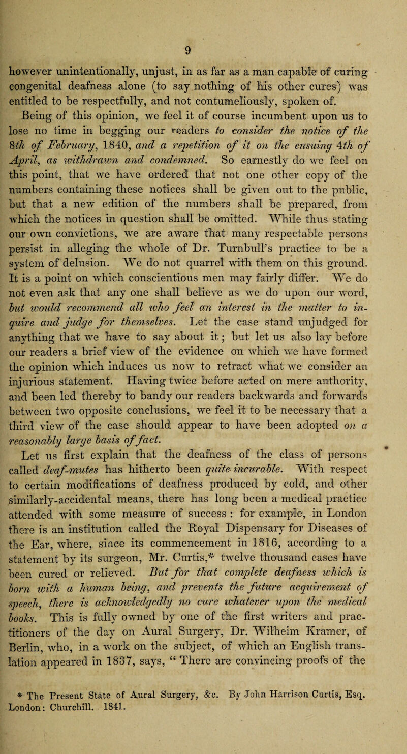 however unintentionally, unjust, in as far as a man capable of curing congenital deafness alone (to say nothing of his other cures) was entitled to be respectfully, and not contumeliously, spoken of. Being of this opinion, we feel it of course incumbent upon us to lose no time in begging our readers to consider the notice of the 8th of February, 1840, and a repetition of it on the ensuing Ath of April, as withdrawn and condemned. So earnestly do we feel on this point, that we have ordered that not one other copy of the numbers containing these notices shall be given out to the public, but that a new edition of the numbers shall be prepared, from which the notices in question shall be omitted. While thus stating our own convictions, we are aware that many respectable persons persist in alleging the whole of Dr. Turnbull’s practice to be a system of delusion. We do not quarrel with them on this ground. It is a point on which conscientious men may fairly differ. We do not even ask that any one shall believe as we do upon our word, but ivoidd recommend all who feel an interest in the matter to in¬ quire and judge for themselves. Let the case stand unjudged for anything that we have to say about it; but let us also lay before our readers a brief view of the evidence on which we have formed the opinion which induces us now to retract what we consider an injurious statement. Having twice before acted on mere authority, and been led thereby to bandy our readers backwards and forwards between two opposite conclusions, we feel it to be necessary that a third view of the case should appear to have been adopted on a reasonably large basis of fact. Let us first explain that the deafness of the class of persons called deaf-mutes has hitherto been quite incurable. With respect to certain modifications of deafness produced by cold, and other similarly-accidental means, there has long been a medical practice attended with some measure of success : for example, in London there is an institution called the Royal Dispensary for Diseases of the Ear, where, since its commencement in 1816, according to a statement by its surgeon, Mr. Curtis,* twelve thousand cases have been cured or relieved. But for that complete deafness which is born with a human being, and prevents the future acquirement of speech, there is achnowledgedly no cure whatever upon the medical boohs. This is fully owned by one of the first writers and prac¬ titioners of the day on Aural Surgery, Dr. Wilheim Kramer, of Berlin, who, in a work on the subject, of which an English trans¬ lation appeared in 1837, says, “ There are convincing proofs of the * The Present State of Aural Surgery, &c. By John Harrison Curtis, Esq. London: Churchill. 1841.