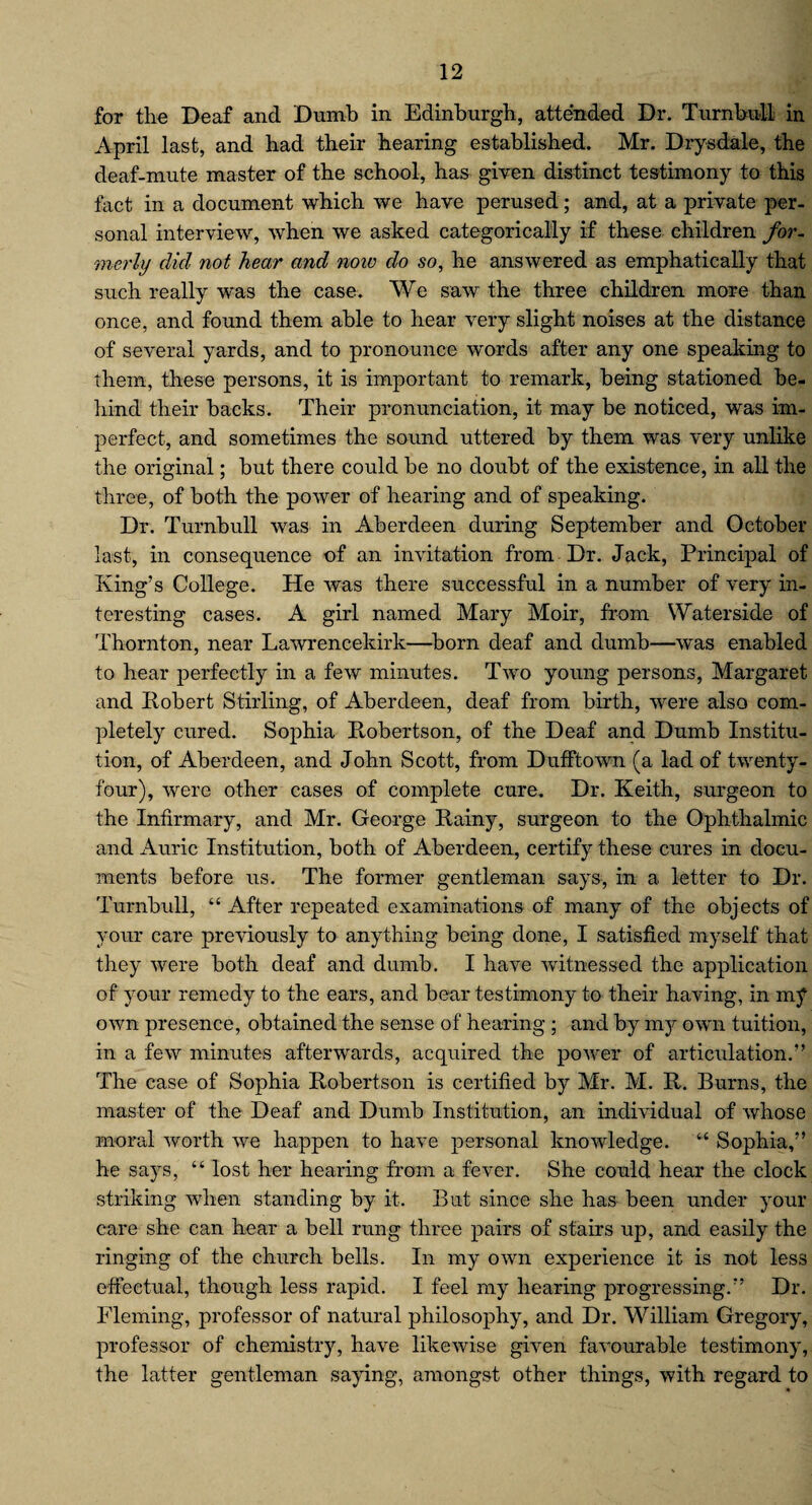 for the Deaf and Dumb in Edinburgh, attended Dr. Turnbull in April last, and had their hearing established. Mr. Drysdale, the deaf-mute master of the school, has given distinct testimony to this fact in a document which we have perused; and, at a private per¬ sonal interview, when we asked categorically if these children for¬ merly did not hear and now do so, he answered as emphatically that such really was the case. We saw the three children more than once, and found them able to hear very slight noises at the distance of several yards, and to pronounce words after any one speaking to them, these persons, it is important to remark, being stationed be¬ hind their backs. Their pronunciation, it may be noticed, was im¬ perfect, and sometimes the sound uttered by them was very unlike the original; but there could be no doubt of the existence, in all the three, of both the power of hearing and of speaking. Dr. Turnbull was in Aberdeen during September and October last, in consequence of an invitation from Dr. Jack, Principal of King’s College. He was there successful in a number of very in¬ teresting cases. A girl named Mary Moir, from Waterside of Thornton, near Lawrencekirk—born deaf and dumb—was enabled to hear perfectly in a few minutes. Two young persons, Margaret and Robert Stirling, of Aberdeen, deaf from birth, were also com¬ pletely cured. Sophia Robertson, of the Deaf and Dumb Institu¬ tion, of Aberdeen, and John Scott, from Dufftown (a lad of twenty- four), were other cases of complete cure. Dr. Keith, surgeon to the Infirmary, and Mr. George Rainy, surgeon to the Ophthalmic and Auric Institution, both of Aberdeen, certify these cures in docu¬ ments before us. The former gentleman says, in a letter to Dr. Turnbull, “ After repeated examinations of many of the objects of your care previously to anything being done, I satisfied myself that they were both deaf and dumb. I have witnessed the application of your remedy to the ears, and bear testimony to their having, in my own presence, obtained the sense of hearing ; and by mjr own tuition, in a few minutes afterwards, acquired the power of articulation.” The case of Sophia Robertson is certified by Mr. M. R. Burns, the master of the Deaf and Dumb Institution, an individual of whose moral worth we happen to have personal knowledge. “ Sophia,” he says, “ lost her hearing from a fever. She could hear the clock striking when standing by it. But since she has been under your care she can hear a bell rung three pairs of stairs up, and easily the ringing of the church bells. In my own experience it is not less effectual, though less rapid. I feel my hearing progressing.” Dr. Fleming, professor of natural philosophy, and Dr. William Gregory, professor of chemistry, have likewise given favourable testimony, the latter gentleman saying, amongst other things, with regard to