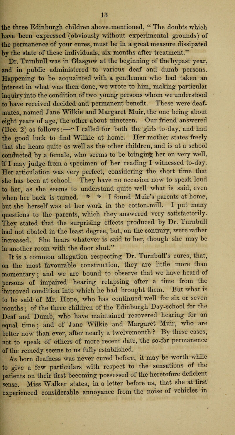 the three Edinburgh children above-mentioned, “ The doubts which have been expressed (obviously without experimental grounds) of the permanence of your cures, must be in a great measure dissipated by the state of these individuals, six months after treatment.” Dr. Turnbull was in Glasgow at the beginning of the bypast year, and in public administered to various deaf and dumb persons. Happening to be acquainted with a gentleman who had taken an interest in what was then done, we wrote to him, making particular inquiry into the condition of two young persons whom we understood to have received decided and permanent benefit. These were deaf- mutes, named Jane Wilkie and Margaret Muir, the one being about eight years of age, the other about nineteen. Our friend answered (Dec. 2) as follows :—“ I called for both the girls to-day, and had the good luck to find Wilkie at home. Her mother states freely that she hears quite as well as the other children, and is at a school conducted by a female, who seems to be bringing her on very well, if I may judge from a specimen of her reading I witnessed to-day. Her articulation was very perfect, considering the short time that she has been at school. They have no occasion now to speak loud to her, as she seems to understand quite well what is said, even when her back is turned. * * I found Muir’s parents at home, but she herself was at her work in the cotton-mill. I put many questions to the parents, which they answered very satisfactorily. They stated that the surprising effects produced by Dr. Turnbull had not abated in the least degree, but, on the contrary, were rather increased. She hears whatever is said to her, though she may be in another room with the door shut.” It is a common allegation respecting Dr. Turnbull’s cures, that, on the most favourable construction, they are little more than momentary ; and we are bound to observe that we have heard of persons of impaired hearing relapsing after a time from the improved condition into which he had brought them. But what is to be said of Mr. Hope, who has continued well for six or seven months ; of the three children of the Edinburgh Day-school for the Deaf and Dumb, who have maintained recovered hearing for an equal time ; and of Jane Wilkie and Margaret Muir, who are better now than ever, after nearly a twelvemonth ? By these cases, not to speak of others of more recent date, the so-far permanence of the remedy seems to us fully established. As born deafness was never cured before, it may be worth while to give a few particulars with respect to the sensations of the patients on their first becoming possessed of the heretofore deficient sense. Miss Walker states, in a letter before us, that she at first experienced considerable annoyance from the noise of vehicles in