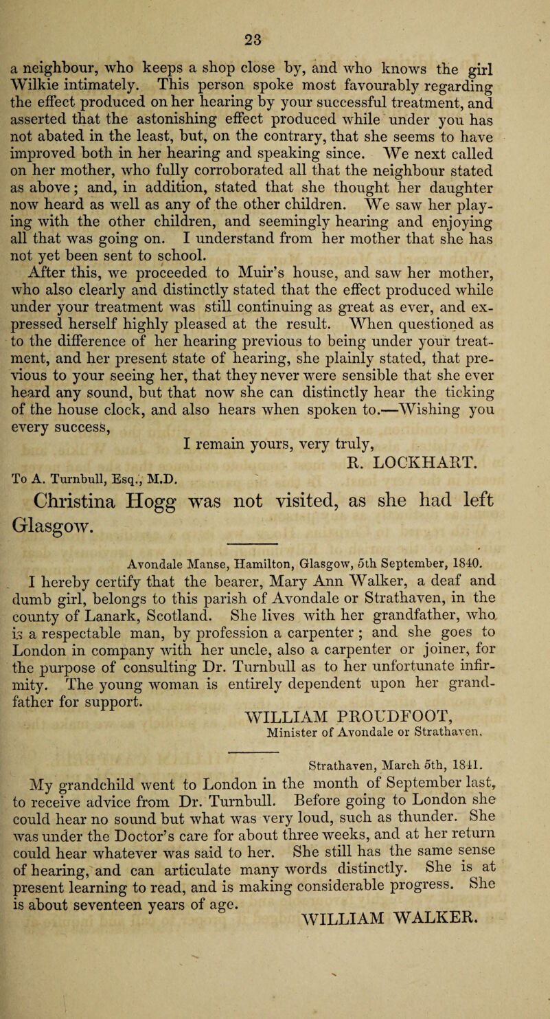 a neighbour, who keeps a shop close by, and who knows the girl Wilkie intimately. This person spoke most favourably regarding the effect produced on her hearing by your successful treatment, and asserted that the astonishing effect produced while under you has not abated in the least, but, on the contrary, that she seems to have improved both in her hearing and speaking since. We next called on her mother, who fully corroborated all that the neighbour stated as above; and, in addition, stated that she thought her daughter now heard as well as any of the other children. We saw her play¬ ing with the other children, and seemingly hearing and enjoying all that was going on. I understand from her mother that she has not yet been sent to school. After this, we proceeded to Muir’s house, and saw her mother, who also clearly and distinctly stated that the effect produced while under your treatment was still continuing as great as ever, and ex¬ pressed herself highly pleased at the result. When questioned as to the difference of her hearing previous to being under your treat¬ ment, and her present state of hearing, she plainly stated, that pre¬ vious to your seeing her, that they never were sensible that she ever heard any sound, but that now she can distinctly hear the ticking of the house clock, and also hears when spoken to.—Wishing you every success, I remain yours, very truly, R. LOCKHART. To A. Turnbull, Esq., M.D. Christina Hogg was not visited, as she had left Glasgow. Avondale Manse, Hamilton, Glasgow, 5th September, 1840. I hereby certify that the bearer, Mary Ann Walker, a deaf and dumb girl, belongs to this parish of Avondale or Strathaven, in the county of Lanark, Scotland. She lives with her grandfather, who u a respectable man, by profession a carpenter ; and she goes to London in company with her uncle, also a carpenter or joiner, for the purpose of consulting Dr. Turnbull as to her unfortunate infir¬ mity. The young woman is entirely dependent upon her grand¬ father for support. WILLIAM PROUDFOOT, Minister of Avondale or Strathaven. Strathaven, March 5th, 1841. My grandchild went to London in the month of September last, to receive advice from Dr. Turnbull. Before going to London she could hear no sound but what was very loud, such as thunder. She was under the Doctor’s care for about three weeks, and at her return could hear whatever was said to her. She still has the same sense of hearing, and can articulate many words distinctly. She is^ at present learning to read, and is making considerable progress. She is about seventeen years of age. WILLIAM WALKER.