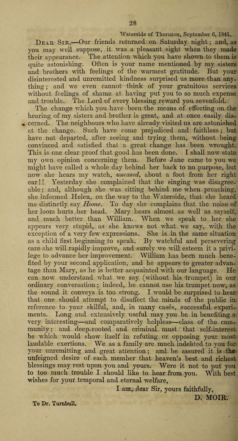Waterside of Thornton, September 6, 1841. Dear Sir,—Our friends returned on Saturday night; and, as you may well suppose, it was a pleasant sight when they made their appearance. The attention which you have shown to them is quite astonishing. Often is your name mentioned by my sisters and brothers with feelings of the warmest gratitude. But your disinterested and unremitted kindness surprised us more than any¬ thing ; and we even cannot think of your gratuitous services without feelings of shame at having put you to so much expense and trouble. The Lord of every blessing reward you sevenfold. The change which you have been the means of effecting on the hearing of my sisters and brother is great, and at once easily dis- „ cernecl. The neighbours who have already visited us are astonished at the change. Such have come prejudiced and faithless ; but have not departed, after seeing, and trying them, without being convinced and satisfied that a great change has been wrought. This is one clear proof that good has been done. I shall now state my own opinion concerning them. Before Jane came to you we might have called a whole day behind her back to no purpose, but now she hears my watch, uneasecl, about a foot from her right ear !! Yesterday she complained that the singing was disagree¬ able ; and, although she was sitting behind me when preaching, she informed Helen, on the way to the Waterside, that she heard me distinctly say Home. To day she complains that the noise of her loom hurts her head. Mary hears almost as well as myself, and much better than William. When we speak to her she appears very stupid, as she knows not what we say, with the exception of a very few expressions. She is in the same situation as a child first beginning to speak. By watchful and persevering care she will rapidly improve, and surely we will esteem it a privi¬ lege to advance her improvement. William has been much bene¬ fited by your second application, and he appears to greater advan¬ tage than Mary, as he is better acquainted with our language. He can now understand what we say (without his trumpet) in our ordinary conversation; indeed, he cannot use his trumpet now, as the sound it conveys is too strong. I Avould be surprised to hear that one should attempt to disaffect the minds of the public in reference to your skilful, and, in many cases, successful experi¬ ments. Long and extensively useful may you be in benefiting a very interesting—and comparatively helpless—class of the com¬ munity ; and deep-rooted and criminal must that self-interest be which would show itself in refuting or opposing your most laudable exertions. We as a family are much indebted to you for. your unremitting and great attention; and be assured it is the unfeigned desire of each member that heaven’s best and richest blessings may rest upon you and yours. Were it not to put you to too much trouble I should like to hear from you. With best. wishes for your temporal and eternal welfare, I am, dear Sir, yours faithfully, D. MOIR.
