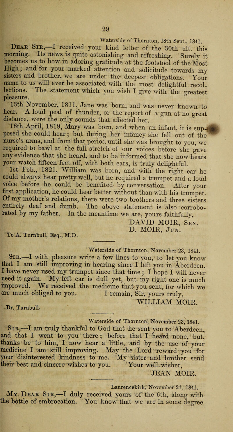 Waterside of Thornton, 18th Sept., 1841. Dear Sir,—I received your kind letter of the 30th ult. this morning. Its news is quite astonishing and refreshing. Surely it becomes us to bow in adoring gratitude at the footstool of the Most High; and for your marked attention and solicitude towards my sisters and brother, we are under the- deepest obligations. Your name to us will ever be associated with the most delightful recol¬ lections. d he statement which you wish I give with the greatest pleasure. 13th November, 1811, Jane was born, and was never known to hear. A loud peal of thunder, or the report of a gun at no great distance, were the only sounds that affected her. 18th April, 1819, Mary was born, and when an infant, it is sup-« posed she could hear; but during her infancy she fell out of the ™ nurse s arms, and from that period until she was brought to you, we required to bawl at the full stretch of our voices before she gave any evidence that she heard, and to be informed that she now hears your watch fifteen feet off, with both ears, is truly delightful. 1st Feb., 1821, William was born, and with the right ear he could always hear pretty well, but he required a trumpet and a loud voice before he could be benefited by conversation. After your first application, he could hear better without than with his trumpet. Of my mother’s relations, there were two brothers and three sisters entirely deaf and dumb. The above statement is also corrobo¬ rated by my father. In the meantime we are, yours faithfully, DAVID MOIR, Sen. D. MOIR, Jun. To A. Turnbull, Esq., M.D. Waterside of Thornton, November 23, 1841. &IR,—I with pleasure write a few lines to you, to let you know that I am still improving in hearing since I left you in Aberdeen. I have never used my trumpet since that time ; I hope I will never need it again. My left ear is dull yet, but my right one is much improved. We received the medicine that you sent, for which we are much obliged to you. I remain, Sir, yours truly, WILLIAM MOIR. Dr. Turnbull. Waterside of Thornton, November 23, 1841. Sir,—I am truly thankful to God that he sent you to Aberdeen, and that I went to you there ; before that I heard none, but, thanks be to him, I now hear a little, and by the use of your medicine I am still improving. May the Lord reward you for your disinterested kindness to me. My sister and brother send their best and sincere wishes to you. Your well-wisher, JEAN MOIR. Laurencekirk, November 24, 1841. My Dear Sir,—I duly received yours of the 6th, along with the bottle of embrocation. You know that we are in some degree