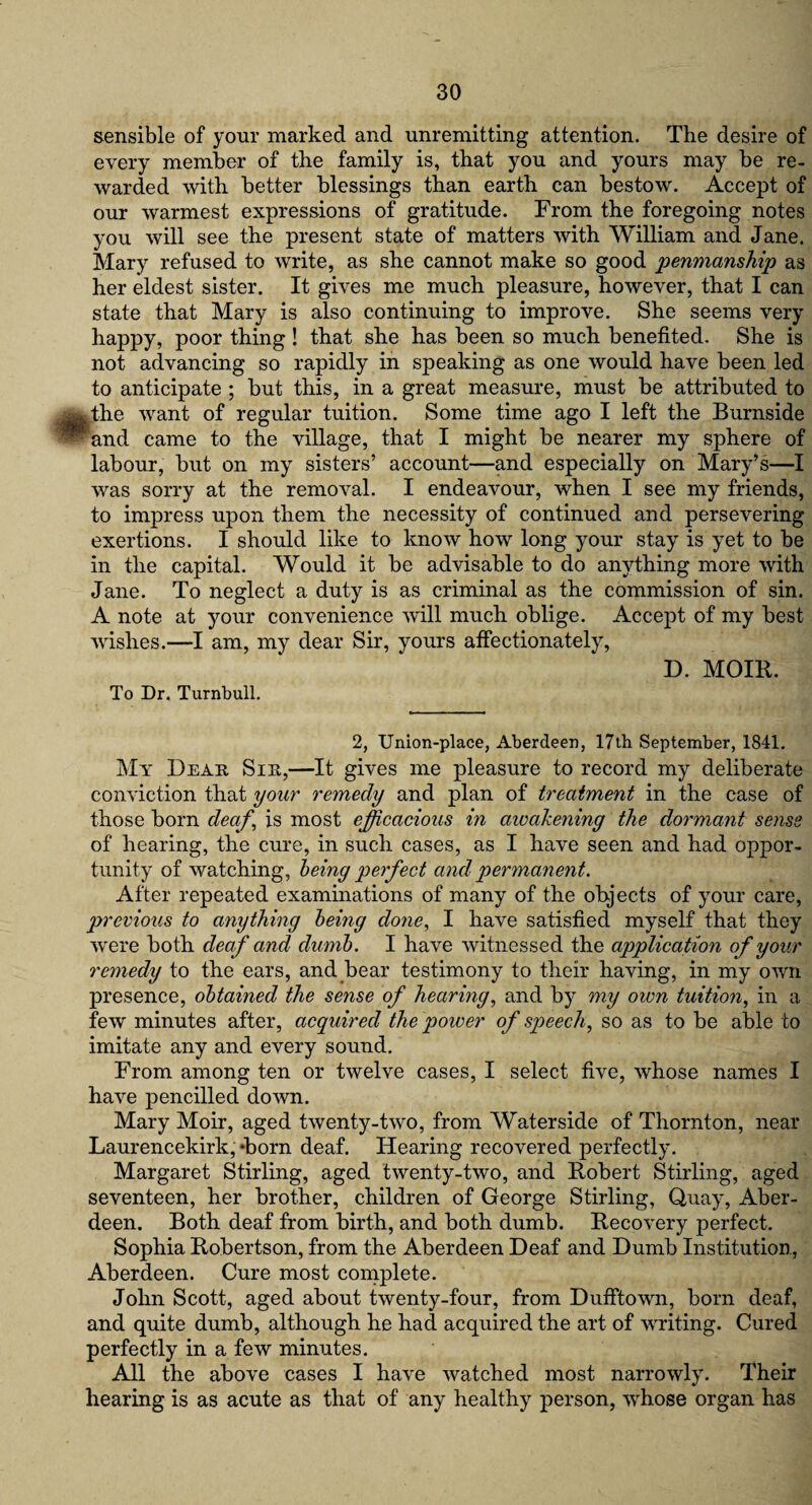 sensible of your marked and unremitting attention. The desire of every member of the family is, that you and yours may be re¬ warded with better blessings than earth can bestow. Accept of our warmest expressions of gratitude. From the foregoing notes you will see the present state of matters with William and Jane. Mary refused to write, as she cannot make so good penmanship as her eldest sister. It gives me much pleasure, however, that I can state that Mary is also continuing to improve. She seems very happy, poor thing ! that she has been so much benefited. She is not advancing so rapidly in speaking as one would have been led to anticipate ; but this, in a great measure, must be attributed to the want of regular tuition. Some time ago I left the Burnside and came to the village, that I might be nearer my sphere of labour, but on my sisters’ account—and especially on Mary’s—I was sorry at the removal. I endeavour, when I see my friends, to impress upon them the necessity of continued and persevering exertions. I should like to know how long your stay is yet to be in the capital. Would it be advisable to do anything more with Jane. To neglect a duty is as criminal as the commission of sin. A note at your convenience will much oblige. Accept of my best wishes.—I am, my dear Sir, yours affectionately, D. MOIR. To Dr. Turnbull. 2, Union-place, Aberdeen, 17th September, 1841. My Dear Sir,—It gives me pleasure to record my deliberate conviction that your remedy and plan of treatment in the case of those born deaf, is most efficacious in awakening the dormant sense of hearing, the cure, in such cases, as I have seen and had oppor¬ tunity of watching, being perfect and permanent. After repeated examinations of many of the objects of your care, previous to anything being done, I have satisfied myself that they were both deaf and dumb. I have witnessed the application of your remedy to the ears, and bear testimony to their having, in my own presence, obtained the sense of hearing, and by my own tuition, in a few minutes after, acquired the power of speech, so as to be able to imitate any and every sound. From among ten or twelve cases, I select five, whose names I have pencilled down. Mary Moir, aged twenty-two, from Waterside of Thornton, near Laurencekirk,‘born deaf. Hearing recovered perfectly. Margaret Stirling, aged twenty-two, and Robert Stirling, aged seventeen, her brother, children of George Stirling, Quay, Aber¬ deen. Both deaf from birth, and both dumb. Recovery perfect. Sophia Robertson, from the Aberdeen Deaf and Dumb Institution, Aberdeen. Cure most complete. John Scott, aged about twenty-four, from Dufftown, born deaf, and quite dumb, although he had acquired the art of writing. Cured perfectly in a few minutes. All the above cases I have watched most narrowly. Their hearing is as acute as that of any healthy person, whose organ has