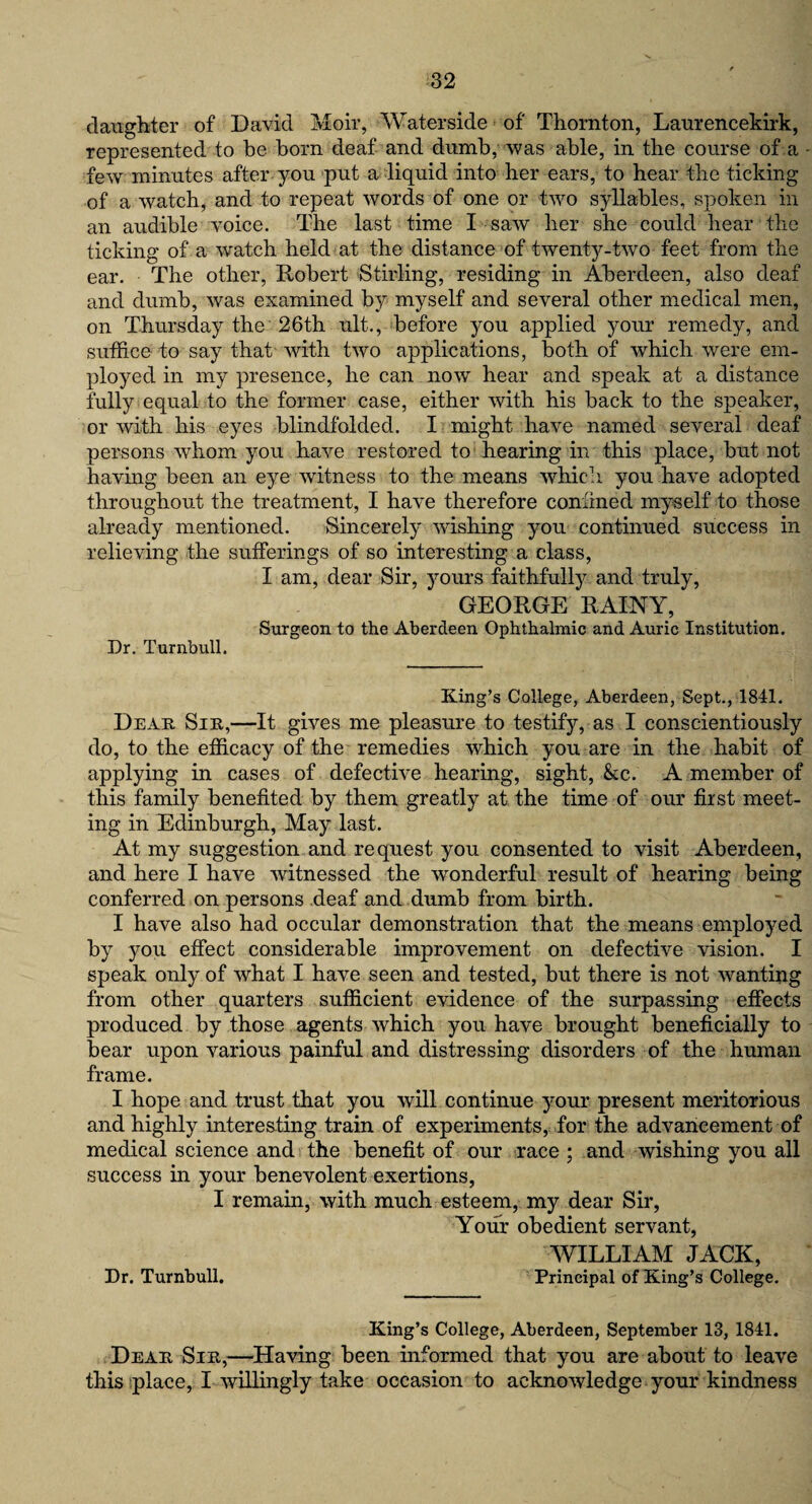 daughter of David Moir, Waterside of Thornton, Laurencekirk, represented to be born deaf and dumb, was able, in the course of a few minutes after you put a liquid into her ears, to hear the ticking of a watch, and to repeat words of one or two syllables, spoken in an audible voice. The last time I saw her she could hear the ticking of a wratch held at the distance of twenty-two feet from the ear. The other, Robert Stirling, residing in Aberdeen, also deaf and dumb, was examined by myself and several other medical men, on Thursday the 26th ult., before you applied your remedy, and suffice to say that with two applications, both of which were em¬ ployed in my presence, he can now hear and speak at a distance fully equal to the former case, either with his back to the speaker, or with his eyes blindfolded. I might have named several deaf persons whom you have restored to hearing in this place, but not having been an eye witness to the means which you have adopted throughout the treatment, I have therefore confined myself to those already mentioned. Sincerely washing you continued success in relieving the sufferings of so interesting a class, I am, dear Sir, yours faithfully and truly, GEORGE RAINY, Surgeon to the Aberdeen Ophthalmic and Auric Institution. Dr. Turnbull. King’s College, Aberdeen, Sept., 1841. Dear Sir,—It gives me pleasure to testify, as I conscientiously do, to the efficacy of the remedies which you are in the habit of applying in cases of defective hearing, sight, &c. A member of this family benefited by them greatly at the time of our first meet¬ ing in Edinburgh, May last. At my suggestion and request you consented to visit Aberdeen, and here I have witnessed the wonderful result of hearing being conferred on persons deaf and dumb from birth. I have also had occular demonstration that the means employed by you effect considerable improvement on defective vision. I speak only of what I have seen and tested, but there is not wanting from other quarters sufficient evidence of the surpassing effects produced by those agents which you have brought beneficially to bear upon various painful and distressing disorders of the human frame. I hope and trust that you will continue your present meritorious and highly interesting train of experiments, for the advancement of medical science and the benefit of our race ; and wishing you all success in your benevolent exertions, I remain, with much esteem, my dear Sir, Your obedient servant, WILLIAM JACK, Dr. Turnbull. Principal of King’s College. King’s College, Aberdeen, September 13, 1841. Dear Sir,—Having been informed that you are about to leave this place, I willingly take occasion to acknowledge your kindness
