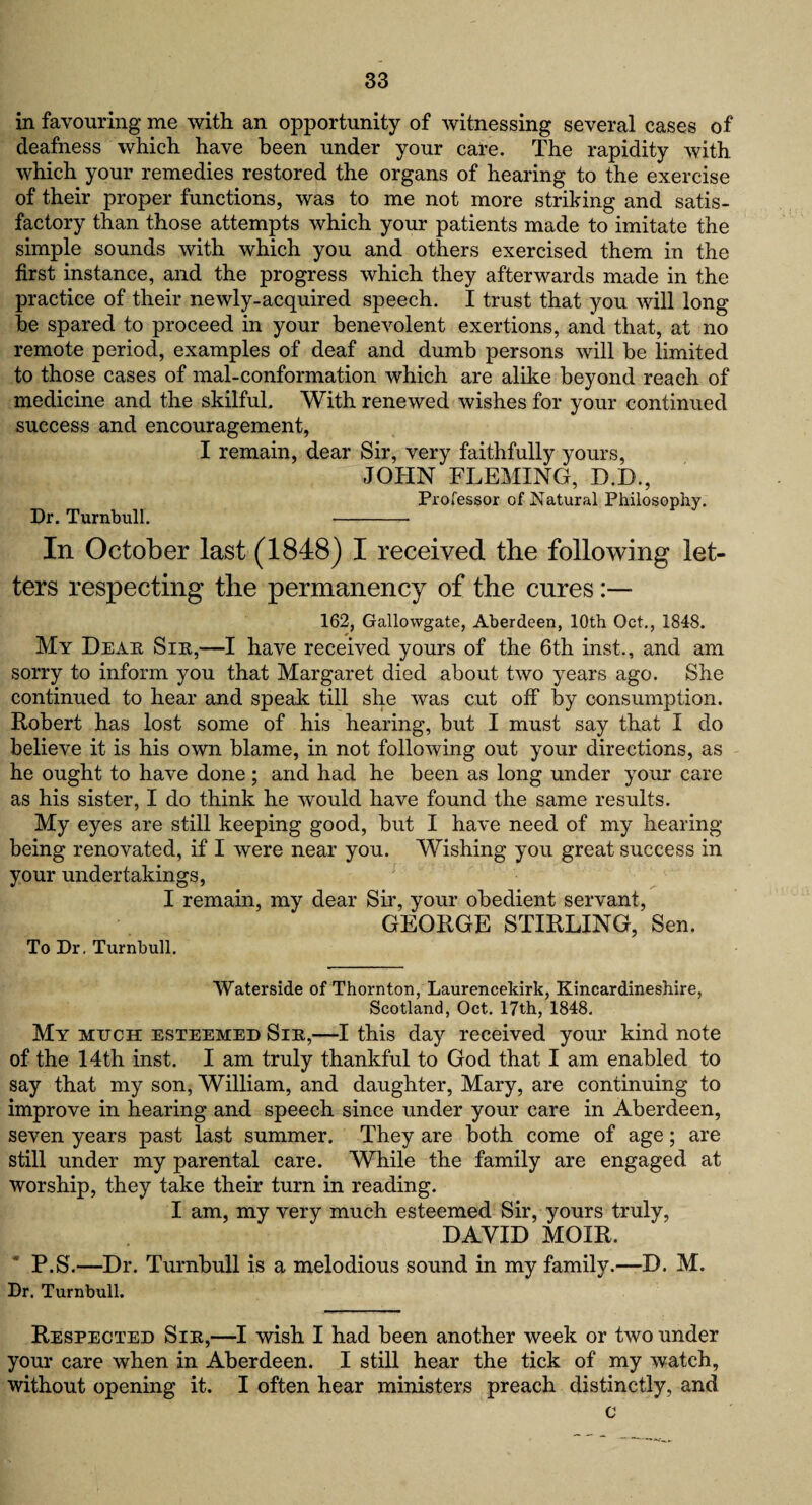 in favouring me with an opportunity of witnessing several cases of deafness which have been under your care. The rapidity with which your remedies restored the organs of hearing to the exercise of their proper functions, was to me not more striking and satis¬ factory than those attempts which your patients made to imitate the simple sounds with which you and others exercised them in the first instance, and the progress which they afterwards made in the practice of their newly-acquired speech. I trust that you will long be spared to proceed in your benevolent exertions, and that, at no remote period, examples of deaf and dumb persons will be limited to those cases of mal-conformation which are alike beyond reach of medicine and the skilful. With renewed wishes for your continued success and encouragement, I remain, dear Sir, very faithfully yours, JOHN FLEMING, D.B., Professor of Natural Philosophy. Dr. Turnbull. -- In October last (1848) I received the following let¬ ters respecting the permanency of the cures:— 162, Gallowgate, Aberdeen, 10th Oet., 1848. My Dear Sir,—I have received yours of the 6th inst., and am sorry to inform you that Margaret died about two years ago. She continued to hear and speak till she was cut off by consumption. Robert has lost some of his hearing, but I must say that I do believe it is his own blame, in not following out your directions, as he ought to have done; and had he been as long under your care as his sister, I do think he would have found the same results. My eyes are still keeping good, but I have need of my hearing being renovated, if I were near you. Wishing you great success in your undertakings, I remain, my dear Sir, your obedient servant, GEORGE STIRLING, Sen. To Dr. Turnbull. Waterside of Thornton, Laurencekirk, Kincardineshire, Scotland, Oct. 17th, 1848. My much esteemed Sir,—I this day received your kind note of the 14th inst. I am truly thankful to God that I am enabled to say that my son, William, and daughter, Mary, are continuing to improve in hearing and speech since under your care in Aberdeen, seven years past last summer. They are both come of age; are still under my parental care. While the family are engaged at worship, they take their turn in reading. I am, my very much esteemed Sir, yours truly, DAVID MOIR. P.S.—Dr. Turnbull is a melodious sound in my family.—D. M. Dr. Turnbull. Respected Sir,—I wish I had been another week or two under your care when in Aberdeen. I still hear the tick of my watch, without opening it. I often hear ministers preach distinctly, and c