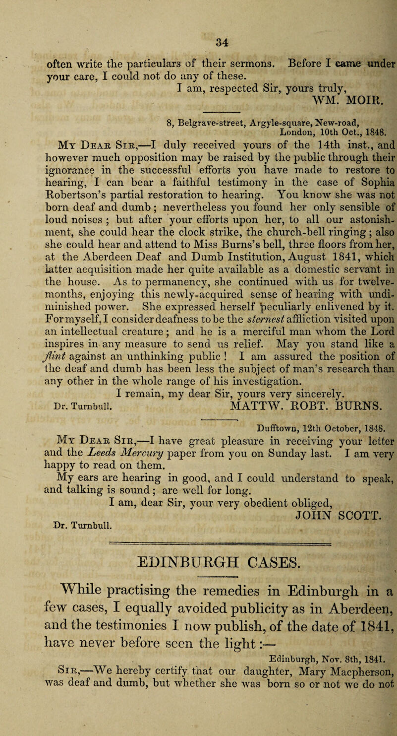 often write the particulars of their sermons. Before I came under your care, I could not do any of these. I am, respected Sir, yours truly, WM. MOIR. 8, Belgrave-street, Argyle-square, New-road, London, 10th Oct., 1848. My Dear Sir,—I duly received yours of the 14th inst., and however much opposition may be raised by the public through their ignorance in the successful efforts you have made to restore to hearing, I can bear a faithful testimony in the case of Sophia Robertson’s partial restoration to hearing. You know she was not born deaf and dumb; nevertheless you found her only sensible of loud noises ; but after your efforts upon her, to all our astonish¬ ment, she could hear the clock strike, the church-bell ringing; also she could hear and attend to Miss Burns’s bell, three floors from her, at the Aberdeen Deaf and Dumb Institution, August 1841, which latter acquisition made her quite available as a domestic servant in the house. As to permanency, she continued with us for twelve- months, enjoying this newly-acquired sense of hearing with undi¬ minished power. She expressed herself peculiarly enlivened by it. For myself, I consider deafness to be the sternest affliction visited upon an intellectual creature; and he is a merciful man whom the Lord inspires in any measure to send us relief. May you stand like a flint against an unthinking public ! I am assured the position of the deaf and dumb has been less the subject of man’s research than any other in the whole range of his investigation. I remain, my dear Sir, vours very sincerely. Dr. Turnbull. MATTW. ROBT. BURNS. Dufftown, 12th October, 1848. My Dear Sir,—I have great pleasure in receiving your letter and the Leeds Mercury paper from you on Sunday last. I am very happy to read on them. My ears are hearing in good, and I could understand to speak, and talking is sound; are well for long. I am, dear Sir, your very obedient obliged, JOHN SCOTT. Dr. Turnbull. EDINBURGH CASES. While practising the remedies in Edinburgh in a few cases, I equally avoided publicity as in Aberdeen, and the testimonies I now publish, of the date of 1841, have never before seen the light:— Edinburgh, Nov. 8th, 1841. Sir,—We hereby certify that our daughter, Mary Macpherson, was deaf and dumb, but whether she was born so or not we do not