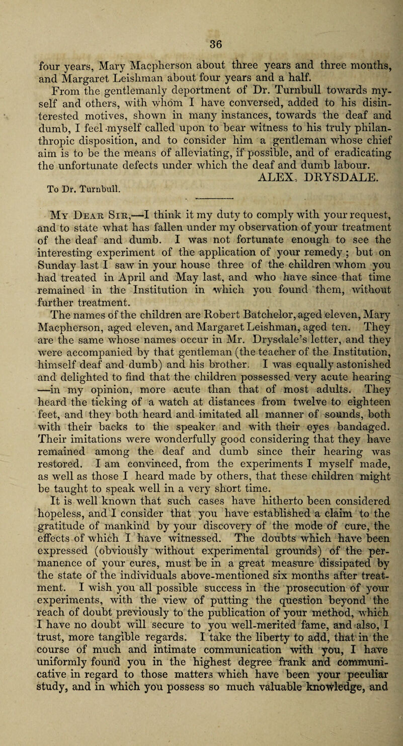 four years, Mary Macpherson about three years and three months, and Margaret Leishman about four years and a half. From the gentlemanly deportment of Dr. Turnbull towards my¬ self and others, with whom I have conversed, added to his disin¬ terested motives, shown in many instances, towards the deaf and dumb, I feel -myself called upon to bear witness to his truly philan¬ thropic disposition, and to consider him a gentleman whose chief aim is to be the means of alleviating, if possible, and of eradicating the unfortunate defects under which the deaf and dumb labour. ALEX, DRYSDALE. To Dr. Turnbull. My Dear Sir,—I think it my duty to comply with your request, and to state what has fallen under my observation of your treatment of the deaf and dumb. I was not fortunate enough to see the interesting experiment of the application of your remedy ; but on Sunday last I saw in your house three of the children whom you had treated in April and May last, and who have since that time remained in the Institution in which you found them, without further treatment. The names of the children are Robert Batchelor, aged eleven, Mary Macpherson, aged eleven, and Margaret Leishman, aged ten. They are the same whose names occur in Mr. Drysdale’s letter, and they were accompanied by that gentleman (the teacher of the Institution, himself deaf and dumb) and his brother. I was equally astonished and delighted to find that the children possessed very acute hearing —in my opinion, more acute than that of most adults. They heard the ticking of a watch at distances from twelve to eighteen feet, and they both heard and imitated all manner of sounds, both with their backs to the speaker and with their eyes bandaged. Their imitations were wonderfully good considering that they have remained among the deaf and dumb since their hearing was restored. I am convinced, from the experiments I myself made, as well as those I heard made by others, that these children might be taught to speak well in a very short time. It is weir known that such cases have hitherto been considered hopeless, and I consider that you have established a claim to the gratitude of mankind by your discovery of the mode of cure, the effects of which I have witnessed. The doubts which have been expressed (obviously without experimental grounds) of the per¬ manence of your cures, must be in a great measure dissipated by the state of the individuals above-mentioned six months after treat¬ ment. I wish you all possible success in the prosecution of your experiments, with the view of putting the question beyond the reach of doubt previously to the publication of your method, which I have no doubt will secure to you well-merited fame, and also, I trust, more tangible regards. I take the liberty to add, that in the course of much and intimate communication with you, I have uniformly found you in the highest degree frank and communi¬ cative in regard to those matters which have been your peculiar study, and in which you possess so much valuable knowledge, and