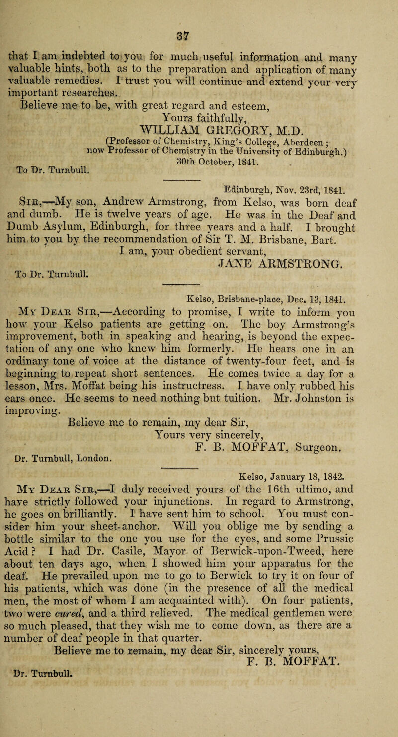 that I am indebted to yon for much useful information and many valuable hints, both as to the preparation and application of many valuable remedies. I trust you will continue and extend your very important researches. Believe me to be, with great regard and esteem, Yours faithfully, WILLIAM GREGORY, M.D. (Professor of Chemistry, King’s College, Aberdeen ; now Professor of Chemistry in the University of Edinburgh.) 30th October, 1841. To Ur. Turnbull, Edinburgh, Nov. 23rd, 1841. Sin,—My son, Andrew Armstrong, from Kelso, was born deaf and dumb. He is twelve years of age. He was in the Deaf and Dumb Asylum, Edinburgh, for three years and a half. I brought him to you by the recommendation of Sir T. M. Brisbane, Bart. I am, your obedient servant, JANE ARMSTRONG. To Dr. Turnbull. Kelso, Brisbane-place, Dec. 13, 1841. My Dear Sin,—According to promise, I write to inform you how your Kelso patients are getting on. The boy Armstrong’s improvement, both in speaking and hearing, is beyond the expec¬ tation of any one who knew him formerly. He hears one in an ordinary tone of voice at the distance of twenty-four feet, and is beginning to repeat short sentences. He comes twice a day for a lesson, Mrs. Moffat being his instructress. I have only rubbed his ears once. He seems to need nothing but tuition. Mr. Johnston is improving. Believe me to remain, my dear Sir, Yours very sincerely, F. B. MOFFAT, Surgeon. Dr. Turnbull, London. Kelso, January 18, 1842. Mi Dear Sir,—I duly received yours of the 16th ultimo, and have strictly followed your injunctions. In regard to Armstrong, he goes on brilliantly. I have sent him to school. You must con¬ sider him your sheet-anchor. Will you oblige me by sending a bottle similar to the one you use for the eyes, and some Prussic Acid ? I had Dr. Casile, Mayor of Berwick-upon-Tweed, here about ten days ago, when I showed him your apparatus for the deaf. He prevailed upon me to go to Berwick to try it on four of his patients, which was done (in the presence of all the medical men, the most of whom I am acquainted with). On four patients, two were cured, and a third relieved. The medical gentlemen were so much pleased, that they wish me to come down, as there are a number of deaf people in that quarter. Believe me to remain, my dear Sir, sincerely yours, F. B. MOFFAT. Dr. Turnbull.
