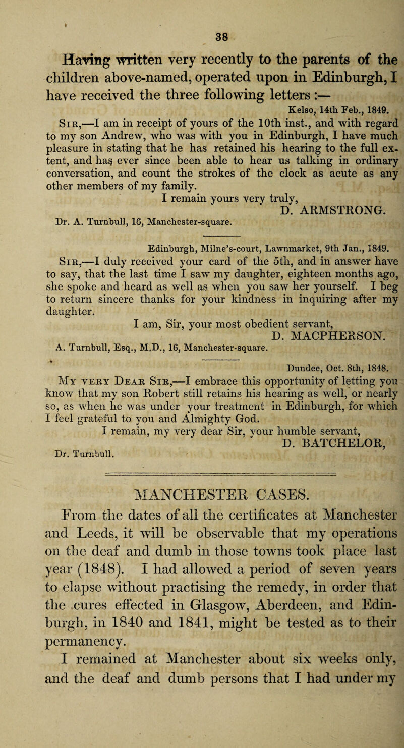 I Having written very recently to the parents of the children above-named, operated upon in Edinburgh, I have received the three following letters :— Kelso, 14th Feb., 1849. Sir,—I am in receipt of yours of the 10th inst., and with regard to my son Andrew, who was with you in Edinburgh, I have much pleasure in stating that he has retained his hearing to the full ex¬ tent, and ha§ ever since been able to hear us talking in ordinary conversation, and count the strokes of the clock as acute as any other members of my family. I remain yours very truly, D. ARMSTRONG. Dr. A. Turnbull, 16, Manchester-square. Edinburgh, Milne’s-court, Lawnmarket, 9th Jan., 1849. Sir,—I duly received your card of the 5th, and in answer have to say, that the last time I saw my daughter, eighteen months ago, she spoke and heard as well as when you saw her yourself. I beg to return sincere thanks for your kindness in inquiring after my daughter. I am, Sir, your most obedient servant, D. MACPHERSON. A. Turnbull, Esq., M.D., 16, Manchester-square. Dundee, Oct. 8th, 1848. My very Dear Sir,—I embrace this opportunity of letting you know that my son Robert still retains his hearing as well, or nearly so, as when he was under your treatment in Edinburgh, for which I feel grateful to you and Almighty God. I remain, my very dear Sir, your humble servant, D. BATCHELOR, Dr. Turnbull. MANCHESTER CASES. From the dates of all the certificates at Manchester and Leeds, it will be observable that my operations on the deaf and dumb in those towns took place last year (1848). I had allowed a period of seven years to elapse without practising the remedy, in order that the .cures effected in Glasgow, Aberdeen, and Edin¬ burgh, in 1840 and 1841, might be tested as to their permanency. I remained at Manchester about six weeks only, and the deaf and dumb persons that I had under my