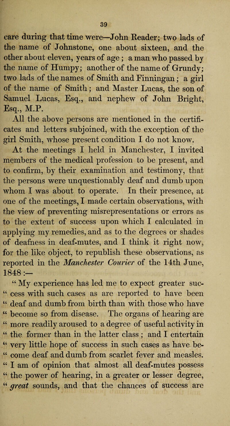 care during that time were—John Reader; two lads of the name of Johnstone, one about sixteen, and the other about eleven, years of age; a man who passed by the name of Humpy; another of the name of Grundy; two lads of the names of Smith and Finningan; a girl of the name of Smith; and Master Lucas, the son of Samuel Lucas, Esq., and nephew of John Bright, Esq., M.P. All the above persons are mentioned in the certifi¬ cates and letters subjoined, with the exception of the girl Smith, whose present condition I do not know. At the meetings I held in Manchester, I invited members of the medical profession to be present, and to confirm, by their examination and testimony, that the persons were unquestionably deaf and dumb upon whom I was about to operate. In their presence, at one of the meetings, I made certain observations, with the view of preventing misrepresentations or errors as to the extent of success upon which I calculated in applying my remedies, and as to the degrees or shades of deafness in deaf-mutes, and I think it right now, for the like object, to republish these observations, as reported in the Manchester Courier of the 14th June, 1848 :— “ My experience has led me to expect greater suc- “ cess with such cases as are reported to have been “ deaf and dumb from birth than with those who have “ become so from disease. The organs of hearing are “ more readily aroused to a degree of useful activity in “ the former than in the latter class; and I entertain “ very little hope of success in such cases as have be- “ come deaf and dumb from scarlet fever and measles. “ I am of opinion that almost all deaf-mutes possess “ the power of hearing, in a greater or lesser degree, “ great sounds, and that the chances of success are