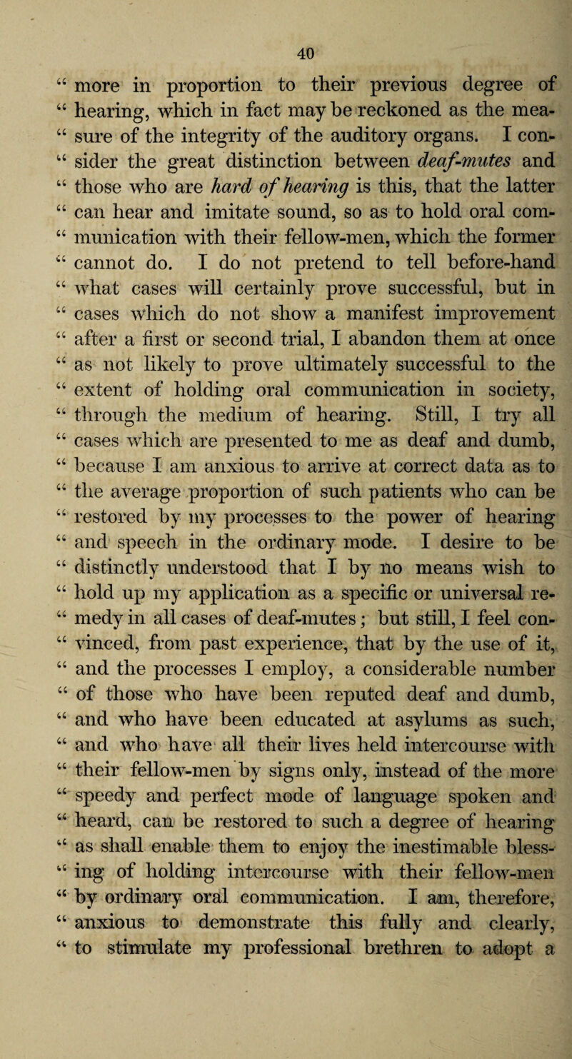 44 more in proportion to their previous degree of 44 hearing, which in fact may be reckoned as the mea- 44 sure of the integrity of the auditory organs. I con- u sider the great distinction between deaf-mutes and 44 those who are hard of hearing is this, that the latter 44 can hear and imitate sound, so as to hold oral com- 44 munication with their fellow-men, which the former 44 cannot do. I do not pretend to tell before-hand 44 what cases will certainly prove successful, but in “ cases which do not show a manifest improvement 44 after a first or second trial, I abandon them at once 44 as not likely to prove ultimately successful to the 44 extent of holding oral communication in society, 44 through the medium of hearing. Still, I try all 44 cases which are presented to me as deaf and dumb, 44 because I am anxious to arrive at correct data as to 44 the average proportion of such patients who can be 44 restored by my processes to the power of hearing 44 and speech in the ordinary mode. I desire to be 44 distinctly understood that I by no means wish to 44 hold up my application as a specific or universal re* 44 medy in all cases of deaf-mutes; but still, I feel con- 44 vinced, from past experience, that by the use of it, 44 and the processes I employ, a considerable number 44 of those who have been reputed deaf and dumb, 44 and who have been educated at asylums as such, 44 and who have all their lives held intercourse with 44 their fellow-men by signs only, instead of the more 44 speedy and perfect mode of language spoken and 44 heard, can be restored to such a degree of hearing 44 as shall enable them to enjoy the inestimable bless- i4 ing of holding intercourse with their fellow-men 44 by ordinary oral communication. I am, therefore, 44 anxious to demonstrate this fully and clearly, 44 to stimulate my professional brethren to adopt a