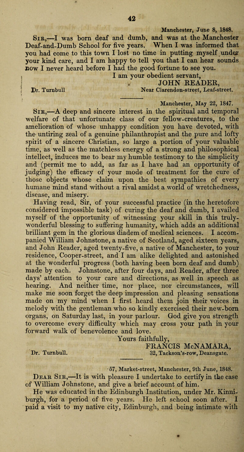 Manchester, June 8, 1848. Slit,—I was born deaf and dumb, and was at tbe Manchester Deaf-and-Dumb School for five years. When I was informed that you had come to this town I lost no time in putting myself under your kind care, and I am happy to tell you that I can hear sounds now I never heard before I had the good fortune to see you. I am your obedient servant, JOHN READER, Dr. Turnbull Near Clarendon-street, Leaf-street. Manchester, May 22, 1847. Silt,—A deep and sincere interest in the spiritual and temporal welfare of that unfortunate class of our fellow-creatures, to the amelioration of whose unhappy condition you have devoted, with the untiring zeal of a genuine philanthropist and the pure and lofty spirit of a sincere Christian, so large a portion of your valuable time, as well as the matchless energy of a strong and philosophical intellect, induces me to bear my humble testimony to the simplicity and (permit me to add, as far as I have had an opportunity of judging) the efficacy of your mode of treatment for the cure of those objects whose claim upon the best sympathies of every humane mind stand without a rival amidst a world of wretchedness, disease, and misery. Having read, Sir, of your successful practice (in the heretofore considered impossible task) of curing the deaf and dumb, I availed myself of the opportunity of witnessing your skill in this truly- wonderful blessing to suffering humanity, which adds an additional brilliant gem in the glorious diadem of medical sciences. I accom¬ panied William Johnstone, a native of Scotland, aged sixteen years, and John Reader, aged twenty-five, a native of Manchester, to your residence, Cooper-street, and I am alike delighted and astonished at the wonderful progress (both having been born deaf and dumb) made by each. Johnstone, after four days, and Reader, after three days’ attention to your care and directions, as well in speech as hearing. And neither time, nor place, nor circumstances, will make me soon forget the deep impression and pleasing sensations made on my mind when I first heard them join their voices in melody with the gentleman who so kindly exercised their new-born organs, on Saturday last, in your parlour. God give you strength to overcome every difficulty which may cross your path in your forward walk of benevolence and love. Yours faithfully, FRANCIS McNAMARA, Dr. Turnbull. 32, Tackson’s-row, Deansgate. •57, Market-street, Manchester, 9th June, 1848. Dear Sir,—It is with pleasure I undertake to certify in the case of William Johnstone, and give a brief account of him. He was educated in the Edinburgh Institution, under Mr. Kinni- burgh, for a period of five years. He left school soon after. I paid a visit to my native city, Edinburgh, and being intimate with