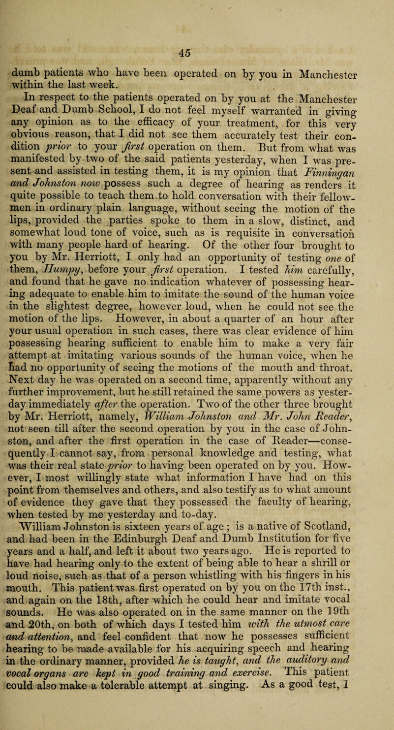 dumb patients who have been operated on by you in Manchester within the last week. In respect to the patients operated on by you at the Manchester Deaf and Dumb School, I do not feel myself warranted in giving any opinion as to the efficacy of your treatment, for this very obvious reason, that I did not see them accurately test their con¬ dition prior to your first operation on them. But from what was manifested by two of the said patients yesterday, when I was pre¬ sent and assisted in testing them, it is my opinion that Finningan and Johnston notv possess such a degree of hearing as renders it quite possible to teach them to hold conversation with their fellow- men in ordinary plain language, without seeing the motion of the lips, provided the parties spoke to them in a slow, distinct, and somewhat loud tone of voice, such as is requisite in conversation with many people hard of hearing. Of the other four brought to you by Mr. Herriott, I only had an opportunity of testing one of them, Humpy, before your first operation. I tested him carefully, and found that he gave no indication whatever of possessing hear¬ ing adequate to enable him to imitate the sound of the human voice in the slightest degree, however loud, when he could not see the motion of the lips. However, in about a quarter of an hour after your usual operation in such cases, there was clear evidence of him possessing hearing sufficient to enable him to make a very fair attempt at imitating various sounds of the human voice, when he had no opportunity of seeing the motions of the mouth and throat. Next day he was operated on a second time, apparently without any further improvement, but he still retained the same powers as yester¬ day immediately after the operation. Two of the other three brought by Mr. Herriott, namely, William Johnston and Mr. John Reader, not seen till after the second operation by you in the case of John- ston, and after the first operation in the case of Reader—conse¬ quently I cannot say, from personal knowledge and testing, what was their real state prior to having been operated on by you. How¬ ever, I most willingly state what information I have had on this point from themselves and others, and also testify as to what amount of evidence they gave that they possessed the faculty of hearing, when tested by me yesterday and to-day. William Johnston is sixteen years of age ; is a native of Scotland, and had been in the Edinburgh Deaf and Dumb Institution for five years and a half, and left it about two years ago. He is reported to have had hearing only to the extent of being able to hear a shrill or loud noise, such as that of a person whistling with his fingers in his mouth. This patient was first operated on by you on the 17th inst., and again on the 18th, after which he could hear and imitate vocal sounds. He was also operated on in the same manner on the 19th and 20th, on both of which days I tested him with the utmost care and attention, and feel confident that now he possesses sufficient hearing to be made available for his acquiring speech and. hearing in the ordinary manner, provided he is taught, and the auditory and vocal organs are kept in good training and exercise. This patient could also make a tolerable attempt at singing. As a good test, I