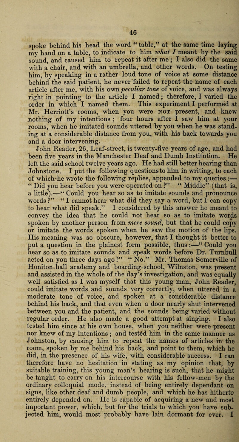 spoke behind bis head the word “ table,” at the same time laying my hand on a table, to indicate to him what I meant by the said sound, and caused him to repeat it after me; I also did the same with a chair, and with an umbrella, and other words. On testing him, by speaking in a rather loud tone of voice at some distance behind the said patient, he never failed to repeat the name of each article after me, with his own peculiar tone of voice, and was always right in pointing to the article I named; therefore, I varied the order in which I named them. This experiment I performed at Mr. Herriott’s rooms, when you were not present, and knew nothing of my intentions ; four hours after I saw him at your rooms, when he imitated sounds uttered by you when he was stand¬ ing at a considerable distance from you, with his back towards you and a door intervening. John Reader, 26, Leaf-street, is twenty-five years of age, and had been five years in the Manchester Deaf and Dumb Institution. He left the said school twelve years ago. He had still better hearing than Johnstone. I put the following questions to him in writing, to each of which*he wrote the following replies, appended to my queries :— “ Did you hear before you were operated on ?” “ Middle” (that is, a little).—“ Could you hear so as to imitate sounds and pronounce words ?” “ I cannot hear what did they say a word, but 1 can copy to hear what did speak.” I considered by this answer he meant to convey the idea that he could not hear so as to imitate words spoken by another person from mere sound, but that he could copy or imitate the words spoken when he saw the motion of the lips. His meaning was so obscure, however, that I thought it better to put a question in the plainest form possible, thus :—“ Could you hear so as to imitate sounds and speak words before Dr. Turnbull acted on you three days ago ?” “ No.” Mr. Thomas Somerville of Honiton-hall academy and boarding-school, Wilnston, was present and assisted in the whole of the day’s investigation, and was equally w'ell satisfied as I was myself that this young man, John Reader, could imitate words and sounds very correctly, when uttered in a moderate tone of voice, and spoken at a considerable distance behind his back, and that even when a door nearly shut intervened between you and the patient, and the sounds being varied without regular order. He also made a good attempt at singing. I also tested him since at his own house, when you neither were present nor knew of my intentions ; and tested him in the same manner as Johnston, by causing him to repeat the names of articles in the room, spoken by me behind his back, and point to them, which he did, in the presence of his wife, with considerable success. I can therefore have no hesitation in stating as my opinion that, by suitable training, this young man’s hearing is such, that he might be taught to carry on his intercourse with his fellow-men by the ordinary colloquial mode, instead of being entirely dependant on signs, like other deaf and dumb people, and which he has hitherto entirely depended on. He is capable of acquiring a new and most important power, which, but for the trials to which you have sub¬ jected him, would most probably have lain dormant for ever. I