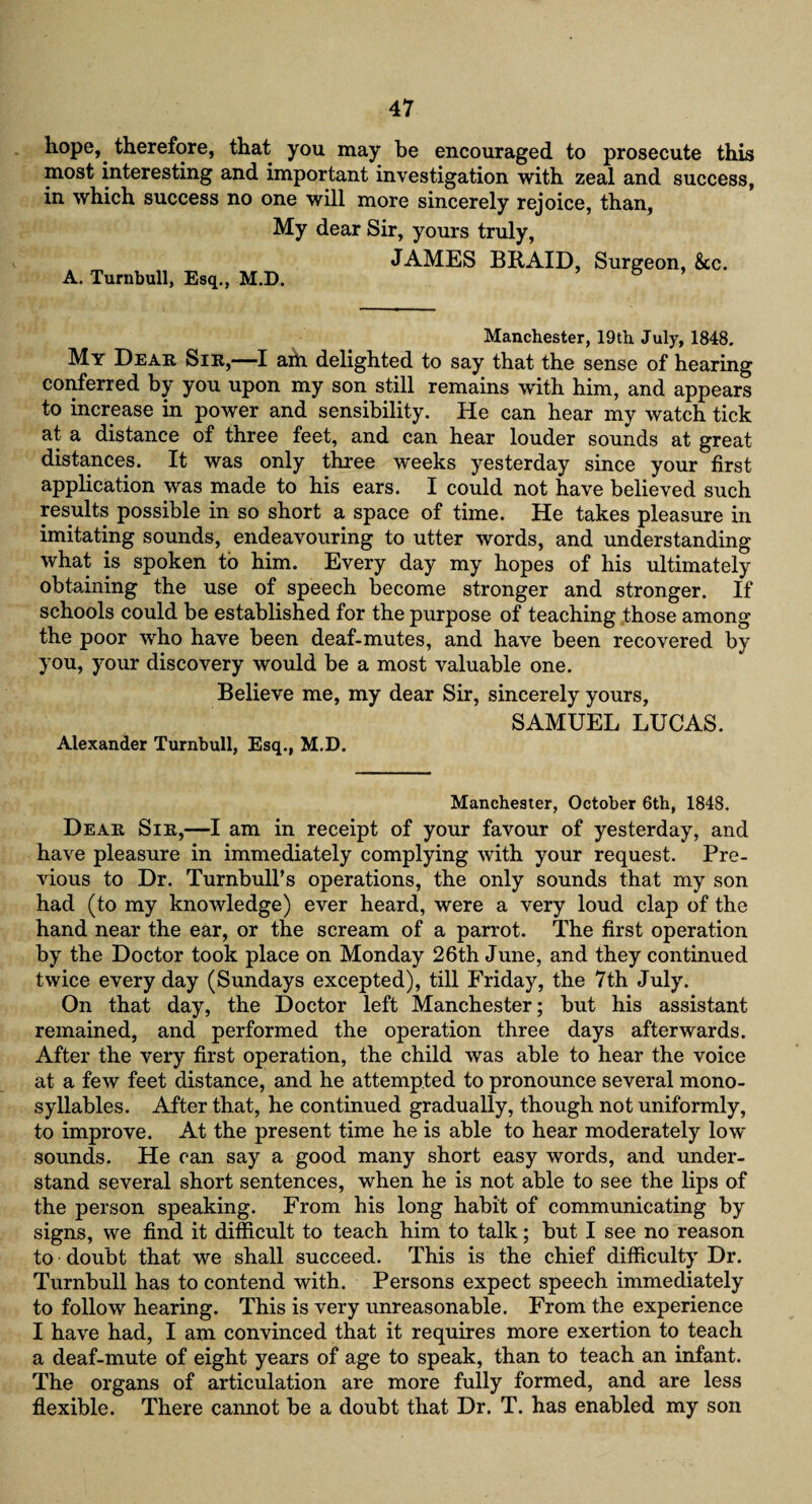 hope, therefore, that you may be encouraged to prosecute this most interesting and important investigation with zeal and success, in which success no one will more sincerely rejoice, than, My dear Sir, yours truly, A. Turnbull, Esq., M.D. JAMES BRAID, Surgeon, &c. Manchester, 19th July, 1848. My Dear Sir,——I aril delighted to say that the sense of hearing conferred by you upon my son still remains with him, and appears to increase in power and sensibility. He can hear my watch tick at a distance of three feet, and can hear louder sounds at great distances. It was only three weeks yesterday since your first application was made to his ears. I could not have believed such results possible in so short a space of time. He takes pleasure in imitating sounds, endeavouring to utter words, and understanding what is spoken to him. Every day my hopes of his ultimately obtaining the use of speech become stronger and stronger. If schools could be established for the purpose of teaching those among the poor who have been deaf-mutes, and have been recovered by you, your discovery would be a most valuable one. Believe me, my dear Sir, sincerely yours, SAMUEL LUCAS. Alexander Turnbull, Esq., M.D. Manchesier, October 6th, 1848. Dear Sir,—I am in receipt of your favour of yesterday, and have pleasure in immediately complying with your request. Pre¬ vious to Dr. Turnbull’s operations, the only sounds that my son had (to my knowledge) ever heard, were a very loud clap of the hand near the ear, or the scream of a parrot. The first operation by the Doctor took place on Monday 26th June, and they continued twice every day (Sundays excepted), till Friday, the 7th July. On that day, the Doctor left Manchester; but his assistant remained, and performed the operation three days afterwards. After the very first operation, the child was able to hear the voice at a few feet distance, and he attempted to pronounce several mono¬ syllables. After that, he continued gradually, though not uniformly, to improve. At the present time he is able to hear moderately low sounds. He can say a good many short easy words, and under¬ stand several short sentences, when he is not able to see the lips of the person speaking. From his long habit of communicating by signs, we find it difficult to teach him to talk; but I see no reason to doubt that we shall succeed. This is the chief difficulty Dr. Turnbull has to contend with. Persons expect speech immediately to follow hearing. This is very unreasonable. From the experience I have had, I am convinced that it requires more exertion to teach a deaf-mute of eight years of age to speak, than to teach an infant. The organs of articulation are more fully formed, and are less flexible. There cannot be a doubt that Dr. T. has enabled my son