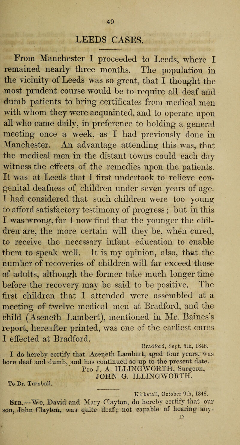 LEEDS CASES. From Manchester I proceeded to Leeds, where I remained nearly three months. The population in the vicinity of Leeds was so great, that I thought the most prudent course would be to require all deaf and dumb patients to bring certificates from medical men with whom they were acquainted, and to operate upon all who came daily, in preference to holding a general meeting once a week, as I had previously done in Manchester. An advantage attending this was, that the medical men in the distant towns could each day witness the effects of the remedies upon the patients. It was at Leeds that I first undertook to relieve con¬ genital deafness of children under seven years of age. I had considered that such children were too young to afford satisfactory testimony of progress; but in this I was wrong, for I now* find that the younger the chil¬ dren are, the more certain will they be, when cured, to receive the necessary infant education to enable them to speak well. It is my opinion, also, that the number of recoveries of children will far exceed those of adults, although the former take much longer time before the recovery may be said to be positive. The first children that I attended were assembled at a meeting of twelve medical men at Bradford, and the child (Aseneth Lambert), mentioned in Mr. Baines’s report, hereafter printed, was one of the earliest cures I effected at Bradford. Bradford, Sept. 5th, 1848. I do hereby certify that Aseneth Lambert, aged four years, was born deaf and dumb, and has continued so up to the present date. Pro J. A. ILLINGWORTH, Surgeon, JOHN G. ILLINGWORTH. To Ur. Turnbull. Kirkstall, October 9th, 1848. Sir,—We, David and Mary Clayton, do hereby certify that our son, John Clayton, was quite deaf; not capable of hearing any- D