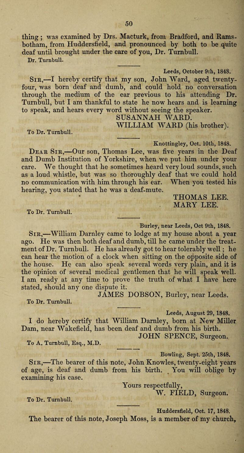 thing; was examined by Drs. Macturk, from Bradford, and Rams- botham, from Huddersfield, and pronounced by both to be quite deaf until brought under the care of you, Dr. Turnbull. Dr. Turnbull. Leeds, October 9th, 1848. Sir,—I hereby certify that my son, John Ward, aged twenty- four, was born deaf and dumb, and could hold no conversation through the medium of the ear previous to his attending Dr. Turnbull, but I am thankful to state he now hears and is learning to speak, and hears every word without seeing the speaker. SUSANNAH WARD. WILLIAM WARD (his brother). To Dr. Turnbull. Knottingley, Oct. 10th, 1848. Dear Sir,—Our son, Thomas Lee, was five years in the Deaf and Dumb Institution of Yorkshire, when we put him under your care. We thought that he sometimes heard very loud sounds, such as a loud whistle, but was so thoroughly deaf that we could hold no communication with him through his ear. When you tested his hearing, you stated that he was a deaf-mute. THOMAS LEE. MARY LEE. To Dr. Turnbull. Burley, near Leeds, Oct 9th, 1848. Sir,—William Darnley came to lodge at my house about a year ago. He was then both deaf and dumb, till he came under the treat¬ ment of Dr. Turnbull. He has already got to hear tolerably well; he can hear the motion of a clock when sitting on the opposite side of the house. He can also speak several words very plain, and it is the opinion of several medical gentlemen that he will speak well. I am ready at any time to prove the truth of what I have here stated, should any one dispute it: JAMES DOBSON, Burley, near Leeds. To Dr. Turnbull. Leeds, August 29, 1848. I do hereby certify that William Darnley, born at New Miller Dam, near Wakefield, has been deaf and dumb from his birth. JOHN SPENCE, Surgeon. To A. Turnbull, Esq., M.D. Bowling, Sept. 25th, 1848. Sir,—The bearer of this note, John Knowles, twenty-eight years of age, is deaf and dumb from his birth. You will oblige by examining his case. Yours respectfully, W. FIELD, Surgeon. To Dr. Turnbull. Huddersfield, Oct. 17, 1848. The bearer of this note, Joseph Moss, is a member of my church.