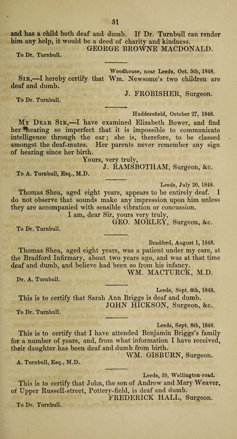 and has a child both deaf and dumb. If Dr. Turnbull can render him any help, it would be a deed of charity and kindness. GEORGE BROWNE MACDONALD. To Dr. Turnbull. Woodhouse, near Leeds, Oct. 5th, 1848. Sir,—I hereby certify that Wm. Newsome’s two children are deaf and dumb. J. FROBISHER, Surgeon. To Dr. Turnbull. Huddersfield, October 27, 1848. My Dear Sir,—I have examined Elizabeth Bower, and find her ^hearing so imperfect that it is impossible to communicate intelligence through the ear; she is, therefore, to be classed amongst the deaf-mutes. Her parents never remember any sign of hearing since her birth. Yours, very truly, J. RAMSBOTHAM, Surgeon, &c. To A. Turnbull, Esq., M.D. Leeds, July 20, 1848. Thomas Shea, aged eight years, appears to be entirely deaf. I do not observe that sounds make any impression upon him unless they are accompanied with sensible vibration or concussion. I am, dear Sir, yours very truly, GEO. MORLEY, Surgeon, &c. To Dr. Turnbull. Bradford, August 1, 1848. Thomas Shea, aged eight years, was a patient under my care, at the Bradford Infirmary, about two years ago, and was at that time deaf and dumb, and believe had been so from his infancy. WM. MACTURCK, M.D. Dr. A. Turnbull. Leeds, Sept. 6th, 1848. This is to certify that Sarah Ann Briggs is deaf and dumb. JOHN HICKSON, Surgeon, &c. To Dr. Turnbull. Leeds, Sept. 8th, 1848. This is to certify that I have attended Benjamin Briggs’s family for a number of years, and, from what information I have received, their daughter has been deaf and dumb from birth. WM. GISBURN, Surgeon. A. Turnbull, Esq., M.D. Leeds, 59, Wellington-road. This is to certify that John, the son of Andrew and Mary Weaver, of Upper Russell-street, Pottery-field, is deaf and dumb. FREDERICK HALL, Surgeon. To Dr. Turnbull.