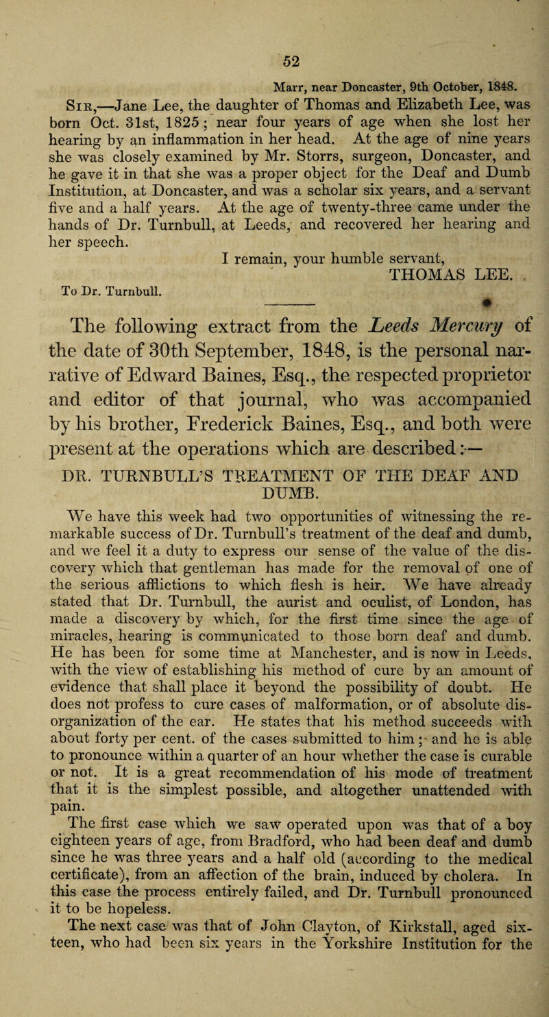 Marr, near Doncaster, 9th October, 1848. Sir,—Jane Lee, the daughter of Thomas and Elizabeth Lee, was born Oct. 31st, 1825; near four years of age when she lost her hearing by an inflammation in her head. At the age of nine years she was closely examined by Mr. Storrs, surgeon, Doncaster, and he gave it in that she was a proper object for the Deaf and Dumb Institution, at Doncaster, and was a scholar six years, and a servant five and a half years. At the age of twenty-three came under the hands of Dr. Turnbull, at Leeds, and recovered her hearing and her speech. I remain, your humble servant, THOMAS LEE. To Dr. Turnbull. - • The following extract from the Leeds Mercury of the date of 30th September, 1848, is the personal nar¬ rative of Edward Baines, Esq., the respected proprietor and editor of that journal, who was accompanied by his brother, Frederick Baines, Esq., and both were present at the operations which are described DR. TURNBULL’S TREATMENT OF THE DEAF AND DUMB. We have this week had two opportunities of witnessing the re¬ markable success of Dr. Turnbull’s treatment of the deaf and dumb, and we feel it a duty to express our sense of the value of the dis¬ covery which that gentleman has made for the removal of one of the serious afflictions to which flesh is heir. We have already stated that Dr. Turnbull, the aurist and oculist, of London, has made a discovery by which, for the first time since the age of miracles, hearing is communicated to those born deaf and dumb. He has been for some time at Manchester, and is now in Leeds, with the view of establishing his method of cure by an amount of evidence that shall place it beyond the possibility of doubt. He does not profess to cure cases of malformation, or of absolute dis¬ organization of the ear. He states that his method succeeds with about forty per cent, of the cases submitted to himand he is able to pronounce within a quarter of an hour whether the case is curable or not. It is a great recommendation of his mode of treatment that it is the simplest possible, and altogether unattended with pain. The first case which we saw operated upon was that of a boy eighteen years of age, from Bradford, who had been deaf and dumb since he was three years and a half old (according to the medical certificate), from an affection of the brain, induced by cholera. In this case the process entirely failed, and Dr. Turnbull pronounced it to be hopeless. The next case was that of John Clayton, of Kirkstall, aged six¬ teen, who had been six years in the Yorkshire Institution for the