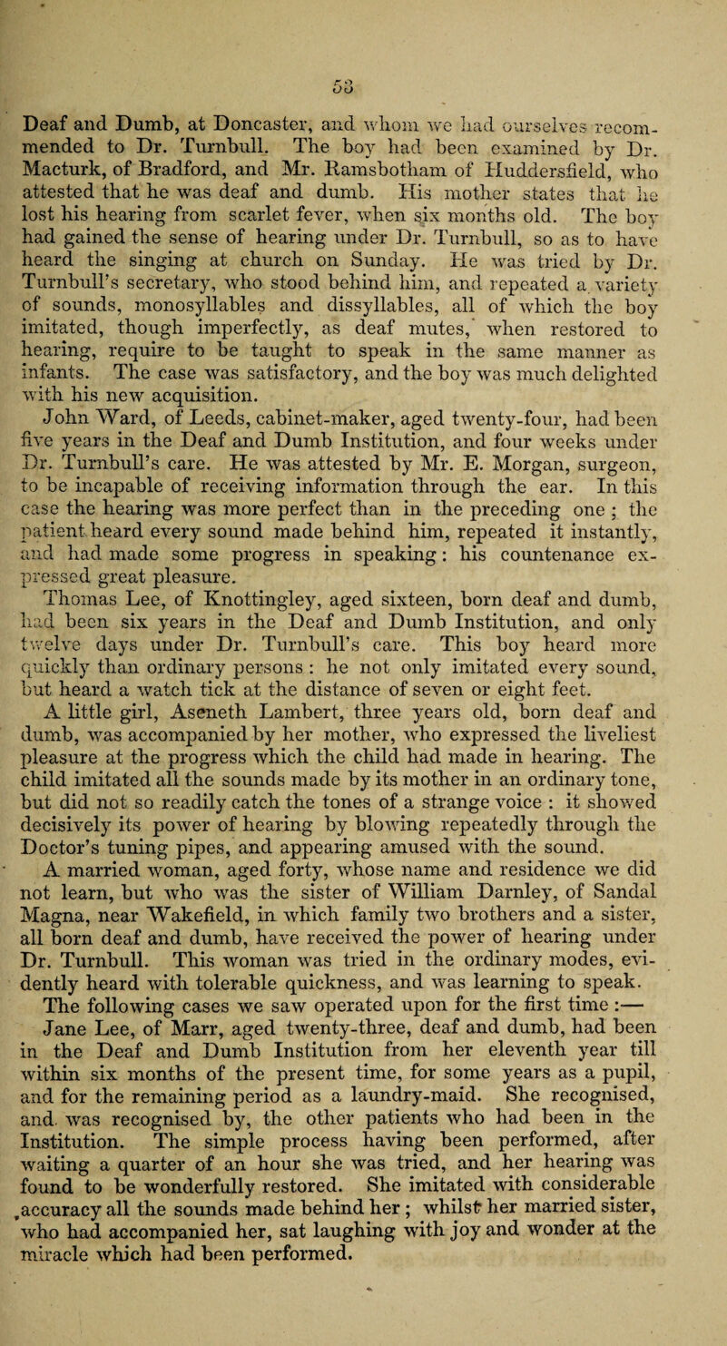 Deaf and Dumb, at Doncaster, and whom we had ourselves recom¬ mended to Dr. Turnbull. The boy had been examined by Dr. Macturk, of Bradford, and Mr. Ramsbotham of Huddersfield, who attested that he was deaf and dumb. His mother states that lie lost his hearing from scarlet fever, when six months old. The boy had gained the sense of hearing under Dr. Turnbull, so as to have heard the singing at church on Sunday. He was tried by Dr. Turnbull’s secretary, who stood behind him, and repeated a. variety of sounds, monosyllables and dissyllables, all of which the boy imitated, though imperfectly, as deaf mutes, when restored to hearing, require to be taught to speak in the same manner as infants. The case was satisfactory, and the boy was much delighted with his new acquisition. John Ward, of Leeds, cabinet-maker, aged twenty-four, had been five years in the Deaf and Dumb Institution, and four weeks under Dr. Turnbull’s care. He was attested by Mr. E. Morgan, surgeon, to be incapable of receiving information through the ear. In this case the hearing was more perfect than in the preceding one ; the patient heard every sound made behind him, repeated it instantly, and had made some progress in speaking: his countenance ex¬ pressed great pleasure. Thomas Lee, of Knottingley, aged sixteen, born deaf and dumb, had been six years in the Deaf and Dumb Institution, and only twelve days under Dr. Turnbull’s care. This boy heard more quickly than ordinary persons : he not only imitated every sound, but heard a watch tick at the distance of seven or eight feet. A little girl, Aseneth Lambert, three years old, born deaf and dumb, was accompanied by her mother, who expressed the liveliest pleasure at the progress which the child had made in hearing. The child imitated all the sounds made by its mother in an ordinary tone, but did not so readily catch the tones of a strange voice : it showed decisively its power of hearing by blowing repeatedly through the Doctor’s tuning pipes, and appearing amused with the sound. A married woman, aged forty, whose name and residence we did not learn, but who was the sister of William Darnley, of Sandal Magna, near Wakefield, in which family two brothers and a sister, all born deaf and dumb, have received the power of hearing under Dr. Turnbull. This woman was tried in the ordinary modes, evi¬ dently heard with tolerable quickness, and was learning to speak. The following cases we saw operated upon for the first time :— Jane Lee, of Marr, aged twenty-three, deaf and dumb, had been in the Deaf and Dumb Institution from her eleventh year till within six months of the present time, for some years as a pupil, and for the remaining period as a laundry-maid. She recognised, and. was recognised by, the other patients who had been in the Institution. The simple process having been performed, after waiting a quarter of an hour she was tried, and her hearing was found to be wonderfully restored. She imitated with considerable ,accuracy all the sounds made behind her; whilst her married sister, who had accompanied her, sat laughing with joy and wonder at the miracle which had been performed.