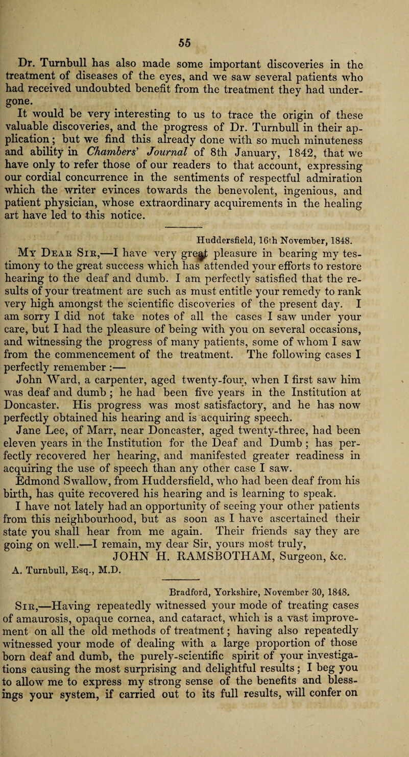 Dr. Turnbull has also made some important discoveries in the treatment of diseases of the eyes, and we saw several patients who had received undoubted benefit from the treatment they had under¬ gone. It would be very interesting to us to trace the origin of these valuable discoveries, and the progress of Dr. Turnbull in their ap¬ plication ; but we find this already done with so much minuteness and ability in Chambers' Journal of 8th January, 1842, that we have only to refer those of our readers to that account, expressing our cordial concurrence in the sentiments of respectful admiration which the writer evinces towards the benevolent, ingenious, and patient physician, whose extraordinary acquirements in the healing art have led to this notice. Huddersfield, 16th November, 1848. My Dear Sir,—I have very gregf; pleasure in bearing my tes¬ timony to the great success which has attended your efforts to restore hearing to the deaf and dumb. I am perfectly satisfied that the re¬ sults of your treatment are such as must entitle your remedy to rank very high amongst the scientific discoveries of the present day. I am sorry I did not take notes of all the cases I saw under your care, but I had the pleasure of being with you on several occasions, and witnessing the progress of many patients, some of whom I saw from the commencement of the treatment. The following cases I perfectly remember :— John Ward, a carpenter, aged twenty-four, when I first saw him was deaf and dumb ; he had been five years in the Institution at Doncaster. His progress was most satisfactory, and he has now perfectly obtained his hearing and is acquiring speech. Jane Lee, of Marr, near Doncaster, aged twenty-three, had been eleven years in the Institution for the Deaf and Dumb ; has per¬ fectly recovered her hearing, and manifested greater readiness in acquiring the use of speech than any other case I saw. Edmond Swallow, from Huddersfield, who had been deaf from his birth, has quite recovered his hearing and is learning to speak. I have not lately had an opportunity of seeing your other patients from this neighbourhood, but as soon as I have ascertained their state you shall hear from me again. Their friends say they are going on well.—I remain, my dear Sir, yours most truly, JOHN H. RAMSBOTHAM, Surgeon, See. A. Turnbull, Esq., M.D. Bradford, Yorkshire, November 30, 1848. Sir,—Having repeatedly witnessed your mode of treating cases of amaurosis, opaque cornea, and cataract, which is a vast improve¬ ment on all the old methods of treatment; having also repeatedly witnessed your mode of dealing with a large proportion of those bom deaf and dumb, the purely-scientific spirit of your investiga¬ tions causing the most surprising and delightful results ; I beg you to allow me to express my strong sense of the benefits and bless¬ ings your system, if carried out to its full results, will confer on