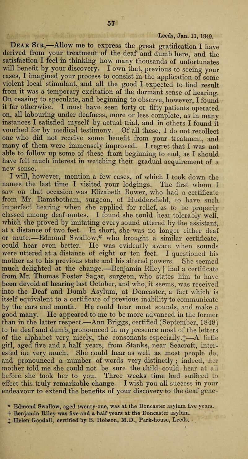 Leeds, Jan. 11, 1849. Dear Sir,—Allow me to express the great gratification I have derived from your treatment of the deaf and dumb here, and the satisfaction I feel in thinking how many thousands of unfortunates will benefit by your discovery. I own that, previous to seeing your cases, I imagined your process to consist in the application of some violent local stimulant, and all the good I expected to find result from it was a temporary excitation of the dormant sense of hearing. On ceasing to speculate, and beginning to observe, however, I found it far otherwise. I must have seen forty or fifty patients operated on, all labouring under deafness, more or less complete, as in many instances I satisfied myself by actual trial, and in others I found it vouched for by medical testimony. Of all these, I do not recollect one who did not receive some benefit from your treatment, and many of them were immensely improved. I regret that I was not able to follow up some of these from beginning to end, as I should have felt much interest in watching their gradual acquirement of a new sense. I will, however, mention a few cases, of which I took down the names the last time I visited your lodgings. The first whom I saw on that occasion was Elizabeth Bower, who had a certificate from Mr. Bamsbotham, surgeon, of Huddersfield, to have such imperfect hearing when she applied for relief, as to be properly classed among deaf-mutes. I found she could hear tolerably well, which she proved by imitating every sound uttered by the assistant, at a distance of two feet. In short, she was no longer either deaf or mute.—Edmond Swallow,* who brought a similar certificate, could hear even better. He was evidently aware when sounds were uttered at a distance of eight or ten feet. I questioned his mother as to his previous state and his altered powers. She seemed much delighted at the change.—Benjamin Riley j had a certificate from Mr. Thomas Foster Sagar, surgeon, who states him to have been devoid of hearing last October, and who, it seems, was received into the Deaf and Dumb Asylum, at Doncaster, a fact which is itself equivalent to a certificate of previous inability to communicate by the ears and mouth. He could hear most sounds, and make a good many. He appeared to me to be more advanced in the former than in the latter respect.—Ann Briggs, certified (September, 1848} to be deaf and dumb, pronounced in my presence most of the letters of the alphabet very nicely, the consonants especially.—A little girl, aged five and a half years, from Stanks, near Seacroft, inter¬ ested me very much. She could hear as well as most people do, and pronounced a number of words very distinctly ; indeed, her mother told me she could not be sure the child could hear at all before, she took her to you. Three weeks time had sufficed to effect this truly remarkable change. I wish you all success in your endeavour to extend the benefits of your discovery to the deaf gene- * Edmond Swallow, aged twenty-one, was at the Doncaster asylum five years. f Benjamin Riley was five and a half years at the Doncaster asylum. f Helen Goodall, certified by B. Hobson, M.D., Park-house, Leeds.