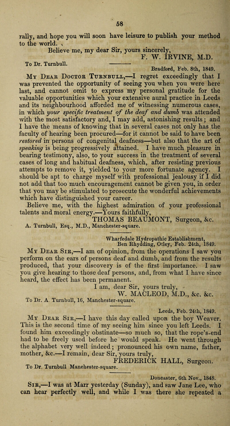 rally, and hope you will soon have leisure to publish your method to the world. * Believe me, my dear Sir, yours sincerely, F. W. IRVINE, M.D. To Dr. Turnbull. - Bradford, Feb. 8th, 1849. My Dear Doctor Turnbull,—I regret exceedingly that I was prevented the opportunity of seeing you when you were here last, and cannot omit to express my personal gratitude for the valuable opportunities which your extensive aural practice in Leeds and its neighbourhood afforded me of witnessing nmnerous cases, in which your specific treatment of the deaf and dumb was attended with the most satisfactory and, I may add, astonishing results; and I have the means of knowing that in several cases not only has the faculty of hearing been procured—for it cannot be said to have been restored in persons of congenital deafness—but also that the art of speaking is being progressively attained. I have much pleasure in bearing testimony, also, to your success in the treatment of several cases of long and habitual deafness, which, after resisting previous attempts to remove it, yielded to your more fortunate agency. I should be apt to charge myself with professional jealousy if I did not add that too much encouragement cannot be given you, in order that you may be stimulated to prosecute the wonderful achievements which have distinguished your career. Believe me, with the highest admiration of your professional talents and moral energy.—Yours faithfully, THOMAS BEAUMONT, Surgeon, &c. A. Turnbull, Esq., M.D., Manchester-square. Wharfedale Hydropathic Establishment, Ben Rhydding, Otley, Feb. 24th, 1849. My Dear Sir,—I am of opinion, from the operations I saw you perform on the ears of persons deaf and dumb, and from the results produced, that your discovery is of the first importance. I saw you give hearing to those deaf persons, and, from what I have since heard, the effect has been permanent. I am, dear Sir, yours truly, W. MACLEOD, M.D., &c. &c. To Dr. A. Turnbull, 16, Manchester-square. Leeds, Feb. 24tli, 1849. My Dear Sir,—I have this day called upon the boy Weaver. This is the second time of my seeing him since you left Leeds. I found him exceedingly obstinate—so much so, that the rope’s-end had to be freely used before he would speak. He went through the alphabet very well indeed; pronounced his own name, father, mother, &c.—I remain, dear Sir, yours truly, FREDERICK HALL, Surgeon. To Dr. Turnbull Manehester-square. Doncaster, 6th Nov., 1848. Sir,—I was at Marr yesterday (Sunday), and saw Jane Lee, who can hear perfectly well, and while I was there she repeated a