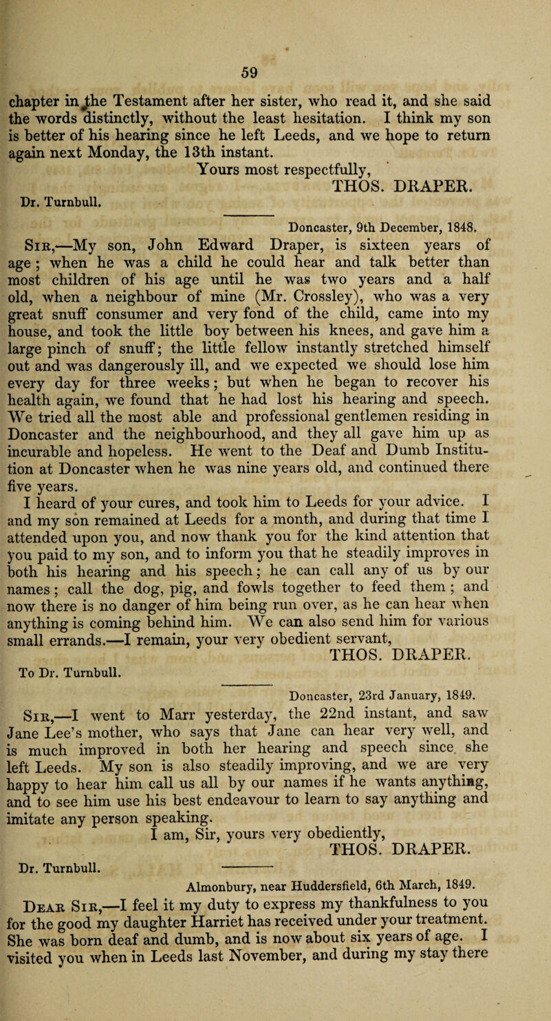 chapter in ^he Testament after her sister, who read it, and she said the words distinctly, without the least hesitation. I think my son is better of his hearing since he left Leeds, and we hope to return again next Monday, the 13th instant. Yours most respectfully, THOS. DRAPER. Dr. Turnbull. Doncaster, 9th December, 1848, Sir,—My son, John Edward Draper, is sixteen years of age ; when he was a child he could hear and talk better than most children of his age until he was two years and a half old, when a neighbour of mine (Mr. Crossley), who was a very great snuff consumer and very fond of the child, came into my house, and took the little boy between his knees, and gave him a large pinch of snuff; the little fellow instantly stretched himself out and was dangerously ill, and we expected we should lose him every day for three weeks; but when he began to recover his health again, we found that he had lost his hearing and speech. We tried all the most able and professional gentlemen residing in Doncaster and the neighbourhood, and they all gave him up as incurable and hopeless. He went to the Deaf and Dumb Institu¬ tion at Doncaster when he was nine years old, and continued there five years. I heard of your cures, and took him to Leeds for your advice. I and my son remained at Leeds for a month, and during that time I attended upon you, and now thank you for the kind attention that you paid to my son, and to inform you that he steadily improves in both his hearing and his speech; he can call any of us by our names; call the dog, pig, and fowls together to feed them ; and now there is no danger of him being run over, as he can hear when anything is coming behind him. We can also send him for various small errands.—I remain, your very obedient servant, THOS. DRAPER, To Dr. Turnbull. Doncaster, 23rd January, 1849. Sir,—I went to Marr yesterday, the 22nd instant, and saw Jane Lee’s mother, who says that Jane can hear very well, and is much improved in both her hearing and speech since she left Leeds. My son is also steadily improving, and we are very happy to hear him call us all by our names if he wants anything, and to see him use his best endeavour to learn to say anything and imitate any person speaking. I am, Sir, yours very obediently, THOS. DRAPER. Dr. Turnbull. - Almonbury, near Huddersfield, 6th March, 1849. Dear Sir,—I feel it my duty to express my thankfulness to you for the good my daughter Harriet has received under your treatment. She was bom deaf and dumb, and is now about six years of age. I visited you when in Leeds last November, and during my stay there