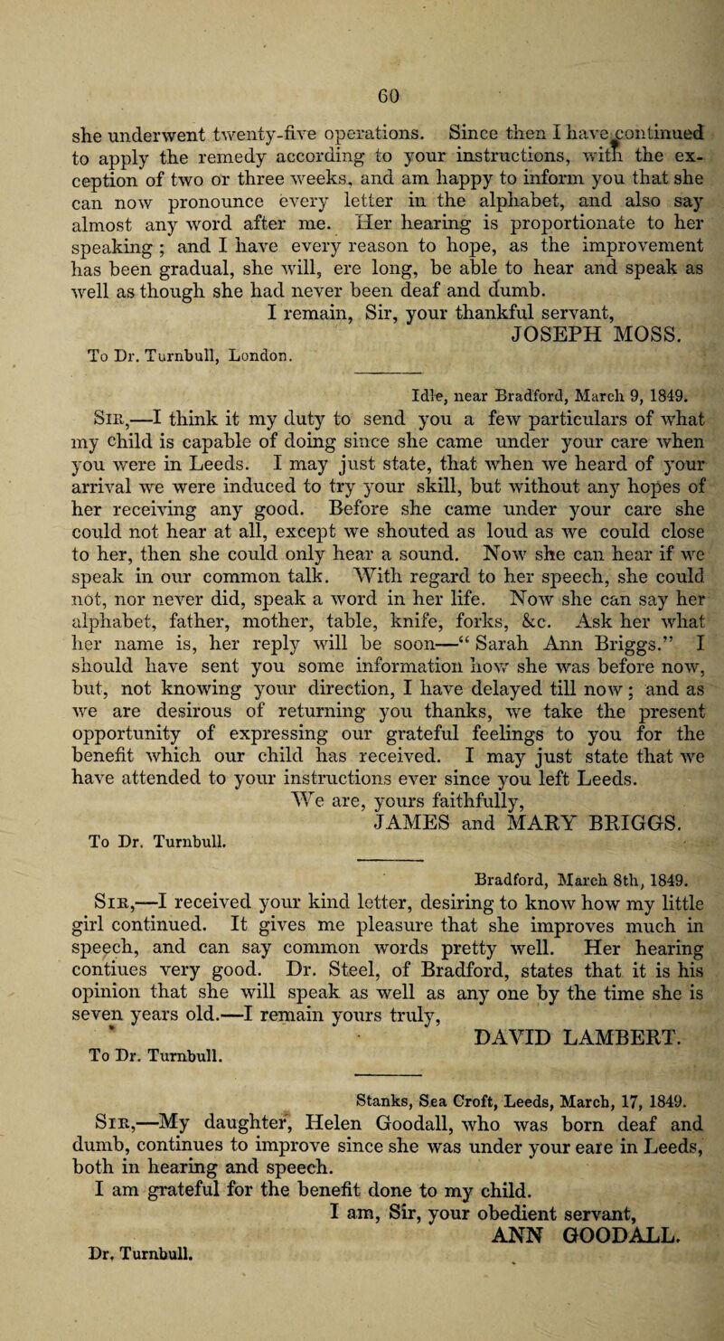 she underwent twenty-five operations. Since then I have continued to apply the remedy according to your instructions, with the ex¬ ception of two or three weeks, and am happy to inform you that she can now pronounce every letter in the alphabet, and also say almost any word after me. Her hearing is proportionate to her speaking ; and I have every reason to hope, as the improvement has been gradual, she will, ere long, be able to hear and speak as well as though she had never been deaf and dumb. I remain, Sir, your thankful servant, JOSEPH MOSS. To Dr. Turnbull, London. Idle, near Bradford, March 9, 1849. Sir,—I think it my duty to send you a few particulars of what my child is capable of doing since she came under your care when you were in Leeds. I may just state, that when we heard of your arrival we were induced to try your skill, but without any hopes of her receiving any good. Before she came under your care she could not hear at all, except we shouted as loud as we could close to her, then she could only hear a sound. Now she can hear if we speak in our common talk. With regard to her speech, she could not, nor never did, speak a word in her life. Now she can say her alphabet, father, mother, table, knife, forks, &c. Ask her what her name is, her reply will be soon—“ Sarah Ann Briggs.” I should have sent you some information how she was before now, but, not knowing your direction, I have delayed till now; and as we are desirous of returning you thanks, we take the present opportunity of expressing our grateful feelings to you for the benefit which our child has received. I may just state that we have attended to your instructions ever since you left Leeds. We are, yours faithfully, JAMES and MARY BRIGGS. To Dr. Turnbull. Bradford, March 8th, 1849. Sin,—I received your kind letter, desiring to know how my little girl continued. It gives me pleasure that she improves much in speech, and can say common words pretty well. Her hearing contiues very good. Dr. Steel, of Bradford, states that it is his opinion that she will speak as well as any one by the time she is seven years old.—I remain yours truly, DAVID LAMBERT. To Dr. Turnbull. Stanks, Sea Croft, Leeds, March, 17, 1849. Sin,—My daughter, Helen Goodall, who was born deaf and dumb, continues to improve since she was under your eare in Leeds, both in hearing and speech. I am grateful for the benefit done to my child. I am, Sir, your obedient servant, ANN GOODALL. Dr. Turnbull.