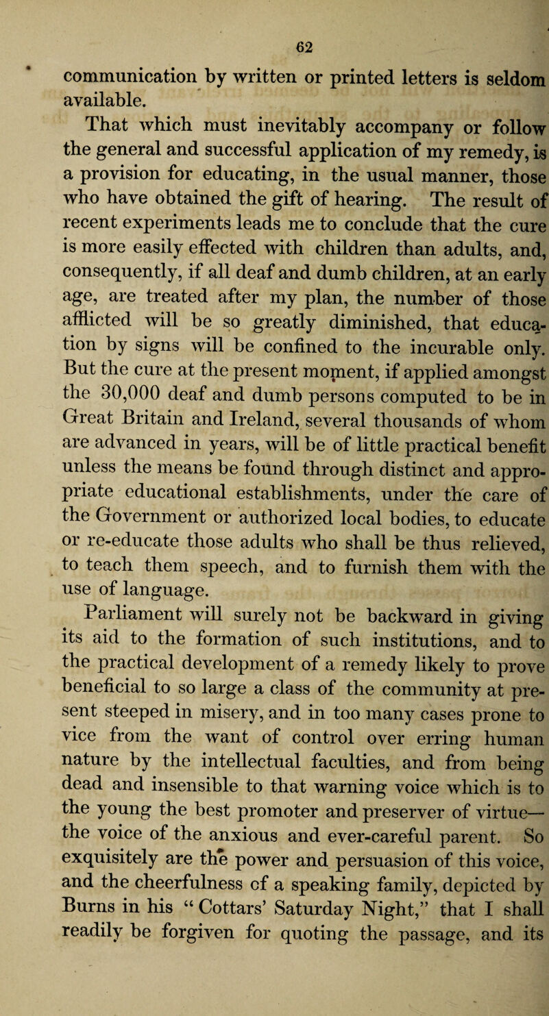 communication by written or printed letters is seldom available. That which must inevitably accompany or follow the general and successful application of my remedy, is a provision for educating, in the usual manner, those who have obtained the gift of hearing. The result of recent experiments leads me to conclude that the cure is more easily effected with children than adults, and, consequently, if all deaf and dumb children, at an early age, are treated after my plan, the number of those afflicted will be so greatly diminished, that educa¬ tion by signs will be confined to the incurable only. But the cure at the present monaent, if applied amongst the 30,000 deaf and dumb persons computed to be in Great Britain and Ireland, several thousands of whom are advanced in years, will be of little practical benefit unless the means be found through distinct and appro¬ priate educational establishments, under the care of the Government or authorized local bodies, to educate or re-educate those adults who shall be thus relieved, to teach them speech, and to furnish them with the use of language. Parliament will surely not be backward in giving its aid to the formation of such institutions, and to the practical development of a remedy likely to prove beneficial to so large a class of the community at pre¬ sent steeped in misery, and in too many cases prone to vice from the want of control over erring human nature by the intellectual faculties, and from being dead and insensible to that warning voice which is to the young the best promoter and preserver of virtue— the voice of the anxious and ever-careful parent. So exquisitely are the power and persuasion of this voice, and the cheerfulness cf a speaking family, depicted by Burns in his “ Cottars’ Saturday Night,” that I shall readily be forgiven for quoting the passage, and its