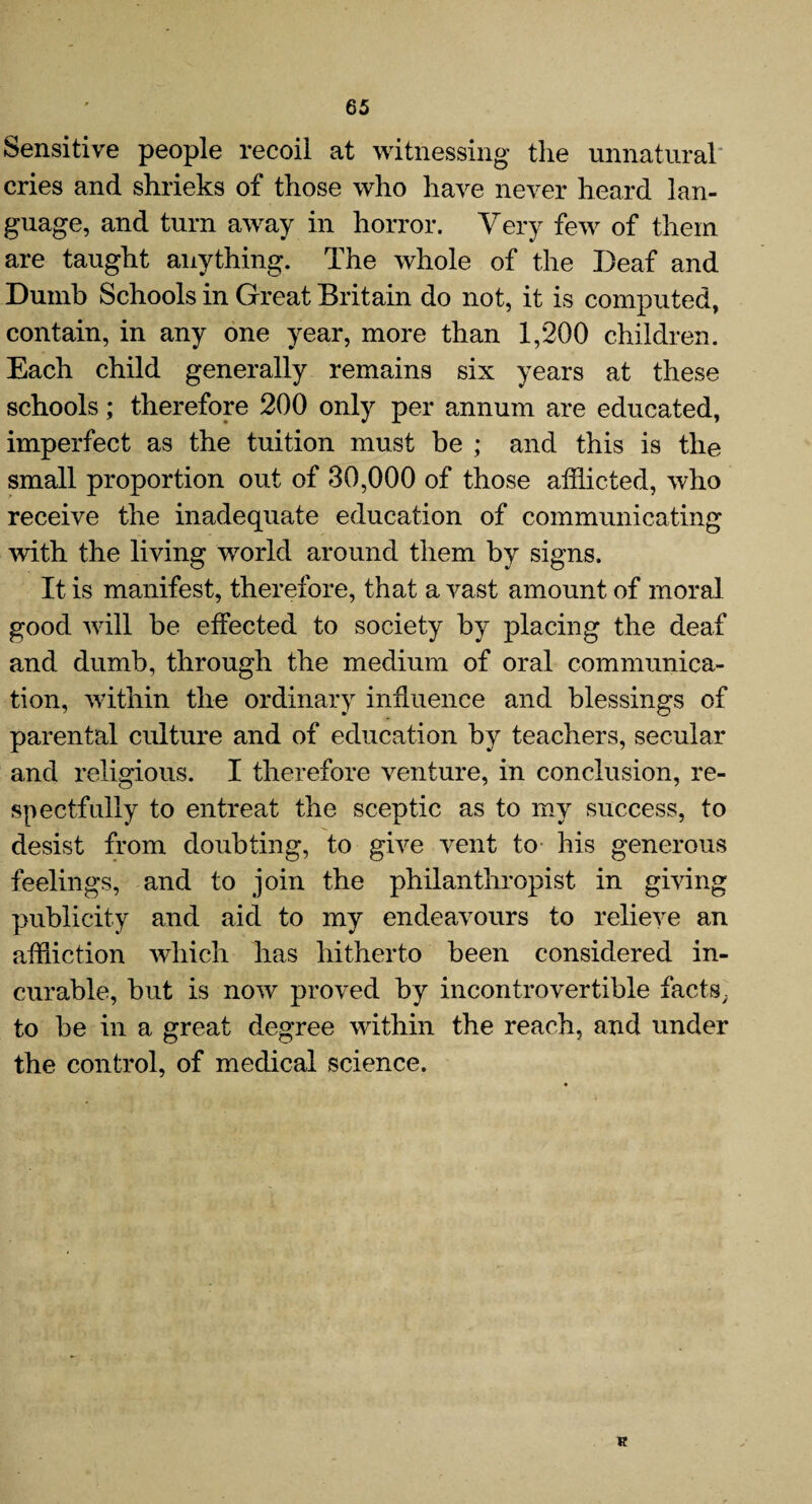 Sensitive people recoil at witnessing the unnatural cries and shrieks of those who have never heard lan¬ guage, and turn away in horror. Very few of them are taught anything. The whole of the Deaf and Dumb Schools in Great Britain do not, it is computed, contain, in any one year, more than 1,200 children. Each child generally remains six years at these schools; therefore 200 only per annum are educated, imperfect as the tuition must be ; and this is the small proportion out of 30,000 of those afflicted, who receive the inadequate education of communicating with the living world around them by signs. It is manifest, therefore, that a vast amount of moral good will be effected to society by placing the deaf and dumb, through the medium of oral communica¬ tion, within the ordinary influence and blessings of parental culture and of education by teachers, secular and religious. I therefore venture, in conclusion, re¬ spectfully to entreat the sceptic as to my success, to desist from doubting, to give vent to his generous feelings, and to join the philanthropist in giving publicity and aid to my endeavours to relieve an affliction which has hitherto been considered in¬ curable, but is now proved by incontrovertible facts, to be in a great degree within the reach, and under the control, of medical science.