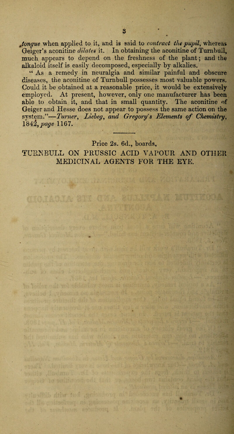 ttongue when applied to it, and is said to contract the pupil, whereas Geiger’s aconitine dilates it. In obtaining the aconitine of Turnbull, much appears to depend on the freshness of the plant; and the alkaloid itself is easily decomposed, especially by alkalies. “ As a remedy in neuralgia and similar painful and obscure diseases, the aconitine of Turnbull possesses most valuable powers. Could it be obtained at a reasonable price, it would be extensively employed. At present, however, only one manufacturer has been able to obtain it, and that in small quantity. The aconitine of Geiger and Hesse does not appear to possess the same action on the system.”—Turner, Lieheg, and Gregory's Elements of Chemistry, 1843, page 1167. Price 2s. 6d., boards, TURNBULL ON PRUSSIC ACID VAPOUR AND OTHER MEDICINAL AGENTS FOR THE EYE.