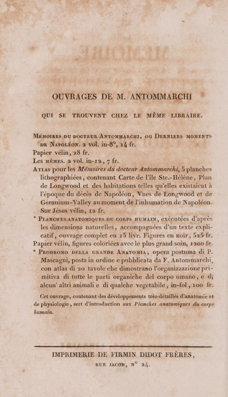 s» OUVRAGES DE M. ANTOMMARCHI I QUI SE TROUVENT CHEZ LE MEME LÏBRAIRE. Mémoires du docteur Antommarchi, ou Derniers moments- ‘ de Napoléon. 2 vol. in-8°, 14 fr- Papier vélin, 28 fr. Les MEMES. 2 vol. in-12,7 fr. Atlas pour les Mémoires du docteur Antommarchi, 5 planches lithographiées, contenant Carte de l’ile Ste.-Hélène, Plan de Longwood et des habitations telles qu’elles existaient à l’époque du décès de Napoléon, Vues de Longwood et de Géranium-Valley au moment de l’inhumation de Napoléon. Sur Jésus vélin, 12 fr. * Planches anatomiques du corps humain, exécutées d’après les dimensions naturelles, accompagnées d’un texte expli¬ catif, ouvrage complet en i5 livr. Figures en noir, 525 fr. Papier vélin, figures coloriées avec le plus grand soin, 1200 fr. Prodromo della grande Anatomia, opéra postiima di P. Mascagni, posta in ordine e pubblicata da F. Antommarchi, con atlas di 20 tavole che dimostrano l’organizzazione pri- mitiva di tutte le parti organiche del cor[)0 umano, e di alcun’ altri animali e di qualchc vegetabile , iti-fol, 100 Ir. Cet ouvrage, contenant des développements très-détaillés d’anatomie et de physiologie, sert d’introduction aux Planches anatomiques du corps^ humain. IMPRIMERIE DE FIRMIN DIDOT FRÈRES, RUE JACOB, n 24.